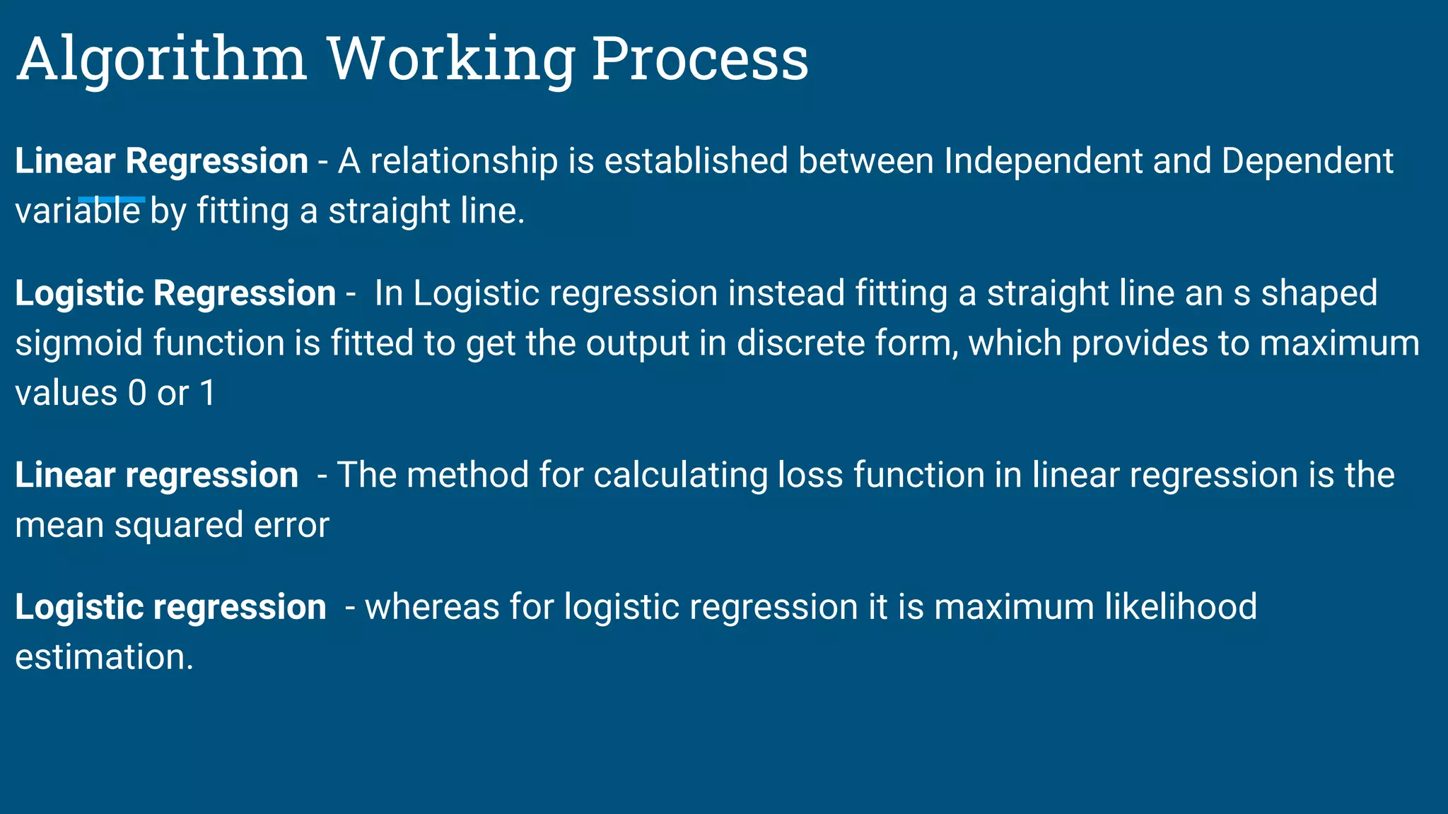 Algorithm Working Process
Linear Regression - A relationship is established between Independent and Dependent
variable by fitting a straight line.
Logistic Regression - In Logistic regression instead fitting a straight line an s shaped
sigmoid function is fitted to get the output in discrete form, which provides to maximum
values 0 or 1
Linear regression - The method for calculating loss function in linear regression is the
mean squared error
Logistic regression - whereas for logistic regression it is maximum likelihood
estimation.
 