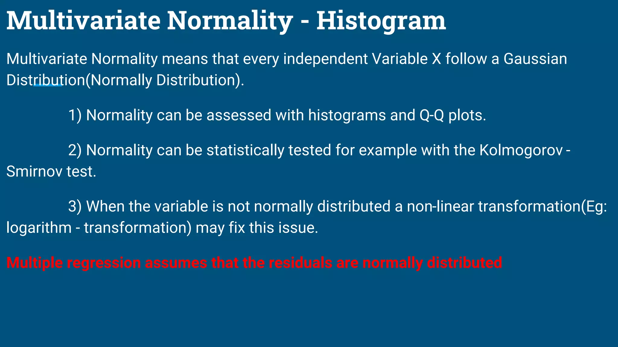 Multivariate Normality - Histogram
Multivariate Normality means that every independent Variable X follow a Gaussian
Distribution(Normally Distribution).
1) Normality can be assessed with histograms and Q-Q plots.
2) Normality can be statistically tested for example with the Kolmogorov -
Smirnov test.
3) When the variable is not normally distributed a non-linear transformation(Eg:
logarithm - transformation) may fix this issue.
Multiple regression assumes that the residuals are normally distributed
 