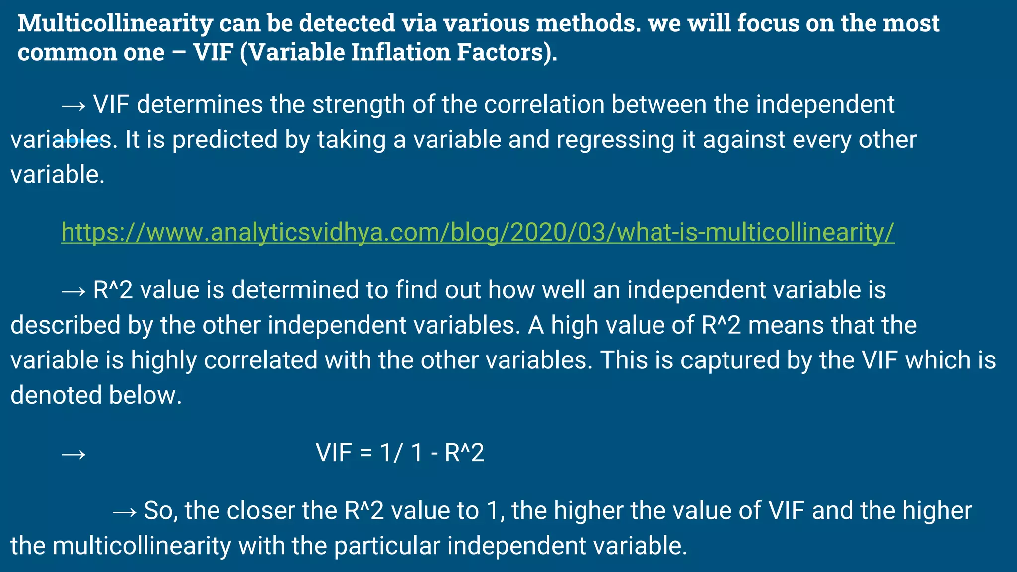 Multicollinearity can be detected via various methods. we will focus on the most
common one – VIF (Variable Inflation Factors).
→ VIF determines the strength of the correlation between the independent
variables. It is predicted by taking a variable and regressing it against every other
variable.
https://www.analyticsvidhya.com/blog/2020/03/what-is-multicollinearity/
→ R^2 value is determined to find out how well an independent variable is
described by the other independent variables. A high value of R^2 means that the
variable is highly correlated with the other variables. This is captured by the VIF which is
denoted below.
→ VIF = 1/ 1 - R^2
→ So, the closer the R^2 value to 1, the higher the value of VIF and the higher
the multicollinearity with the particular independent variable.
 