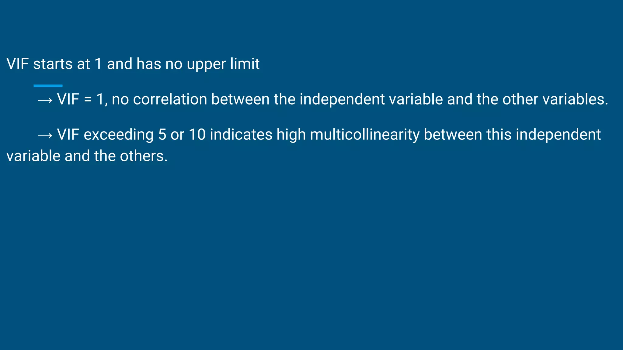VIF starts at 1 and has no upper limit
→ VIF = 1, no correlation between the independent variable and the other variables.
→ VIF exceeding 5 or 10 indicates high multicollinearity between this independent
variable and the others.
 