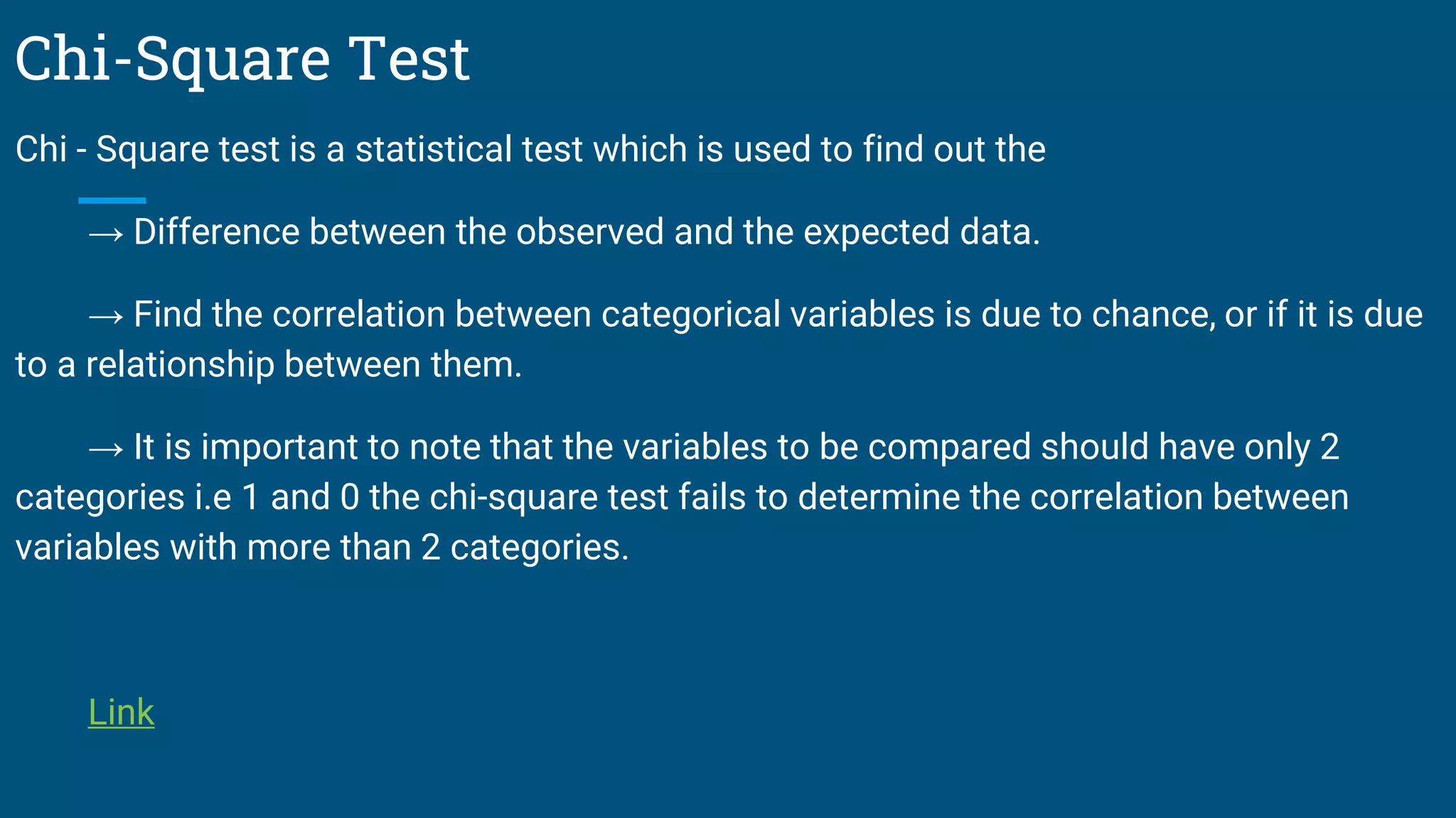 Chi-Square Test
Chi - Square test is a statistical test which is used to find out the
→ Difference between the observed and the expected data.
→ Find the correlation between categorical variables is due to chance, or if it is due
to a relationship between them.
→ It is important to note that the variables to be compared should have only 2
categories i.e 1 and 0 the chi-square test fails to determine the correlation between
variables with more than 2 categories.
Link
 