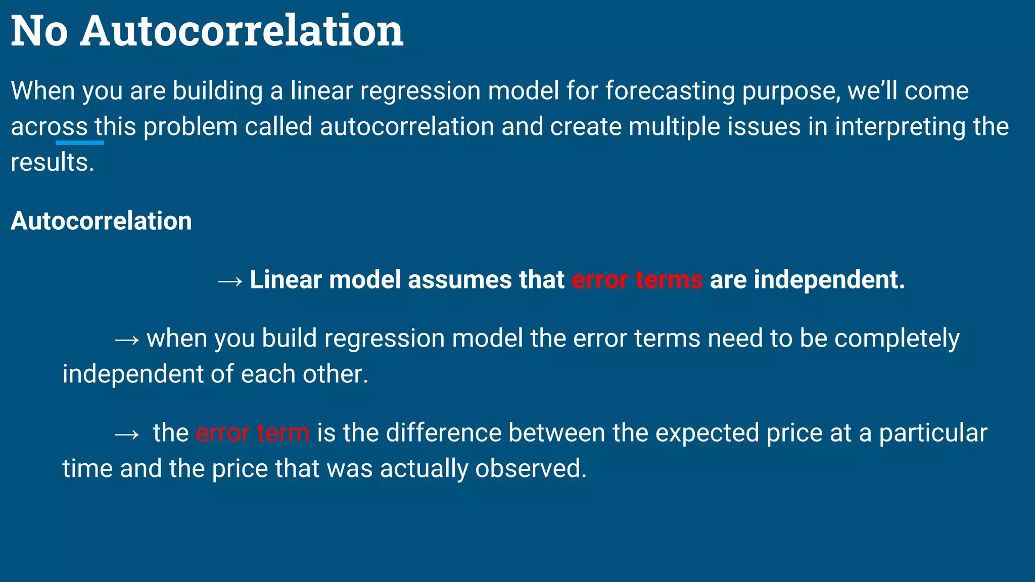 No Autocorrelation
When you are building a linear regression model for forecasting purpose, we’ll come
across this problem called autocorrelation and create multiple issues in interpreting the
results.
Autocorrelation
→ Linear model assumes that error terms are independent.
→ when you build regression model the error terms need to be completely
independent of each other.
→ the error term is the difference between the expected price at a particular
time and the price that was actually observed.
 