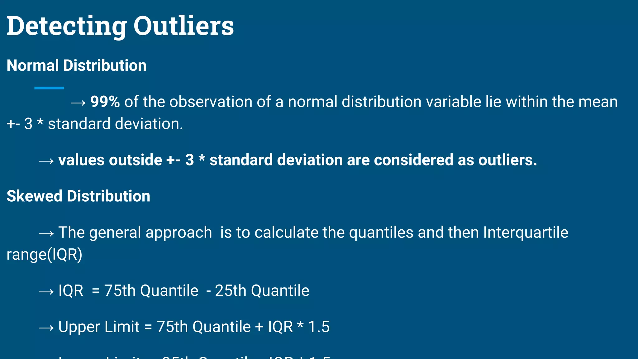 Detecting Outliers
Normal Distribution
→ 99% of the observation of a normal distribution variable lie within the mean
+- 3 * standard deviation.
→ values outside +- 3 * standard deviation are considered as outliers.
Skewed Distribution
→ The general approach is to calculate the quantiles and then Interquartile
range(IQR)
→ IQR = 75th Quantile - 25th Quantile
→ Upper Limit = 75th Quantile + IQR * 1.5
 