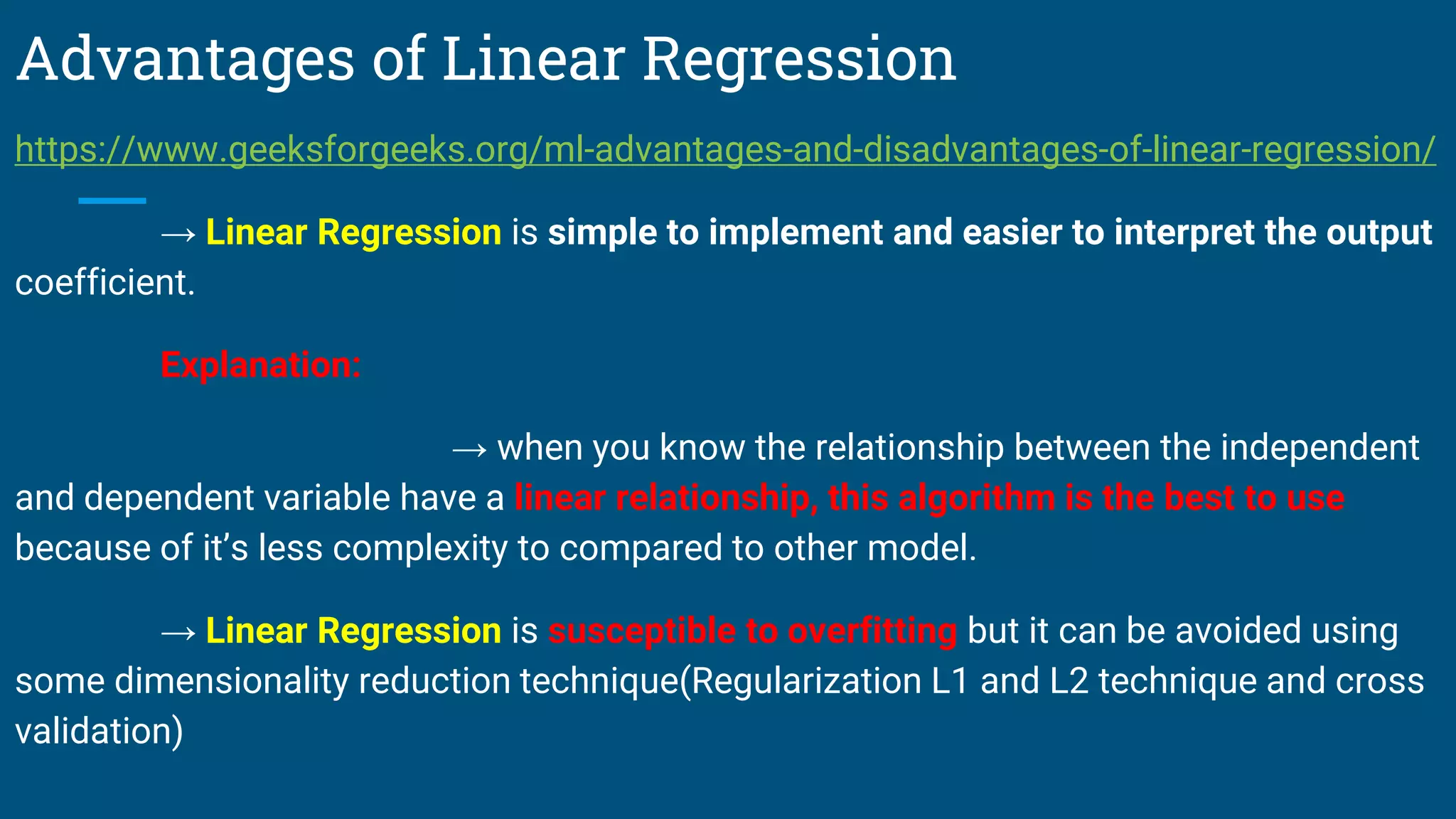 Advantages of Linear Regression
https://www.geeksforgeeks.org/ml-advantages-and-disadvantages-of-linear-regression/
→ Linear Regression is simple to implement and easier to interpret the output
coefficient.
Explanation:
→ when you know the relationship between the independent
and dependent variable have a linear relationship, this algorithm is the best to use
because of it’s less complexity to compared to other model.
→ Linear Regression is susceptible to overfitting but it can be avoided using
some dimensionality reduction technique(Regularization L1 and L2 technique and cross
validation)
 