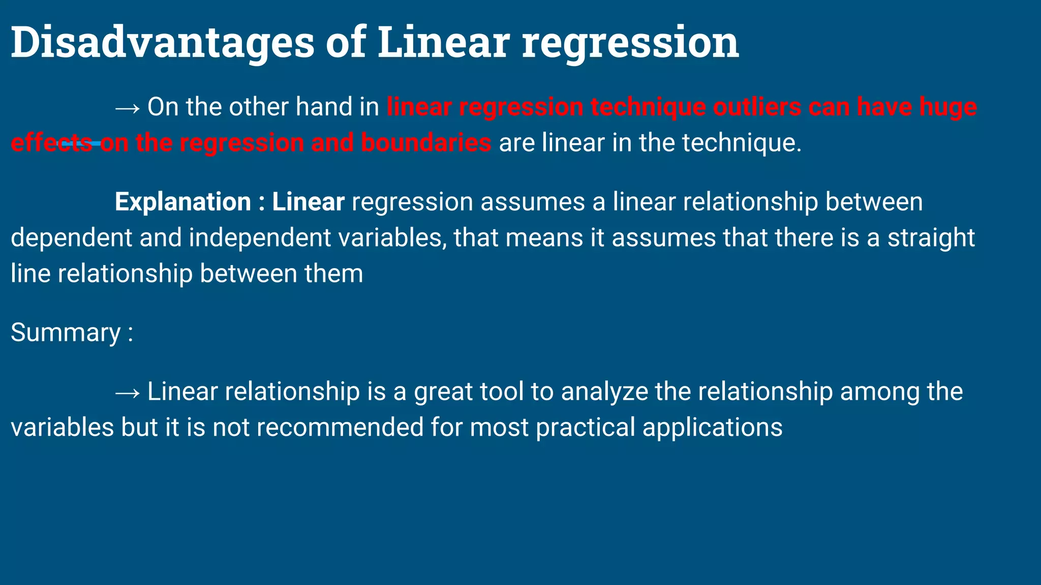 Disadvantages of Linear regression
→ On the other hand in linear regression technique outliers can have huge
effects on the regression and boundaries are linear in the technique.
Explanation : Linear regression assumes a linear relationship between
dependent and independent variables, that means it assumes that there is a straight
line relationship between them
Summary :
→ Linear relationship is a great tool to analyze the relationship among the
variables but it is not recommended for most practical applications
 
