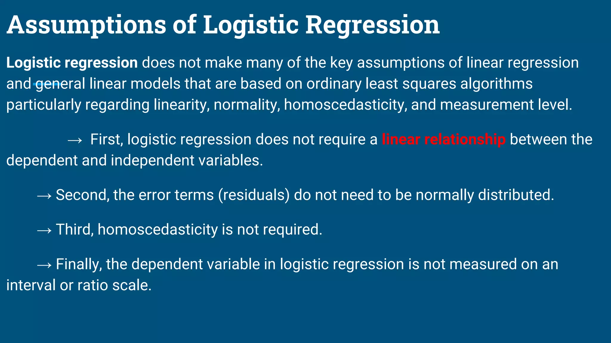 Assumptions of Logistic Regression
Logistic regression does not make many of the key assumptions of linear regression
and general linear models that are based on ordinary least squares algorithms
particularly regarding linearity, normality, homoscedasticity, and measurement level.
→ First, logistic regression does not require a linear relationship between the
dependent and independent variables.
→ Second, the error terms (residuals) do not need to be normally distributed.
→ Third, homoscedasticity is not required.
→ Finally, the dependent variable in logistic regression is not measured on an
interval or ratio scale.
 