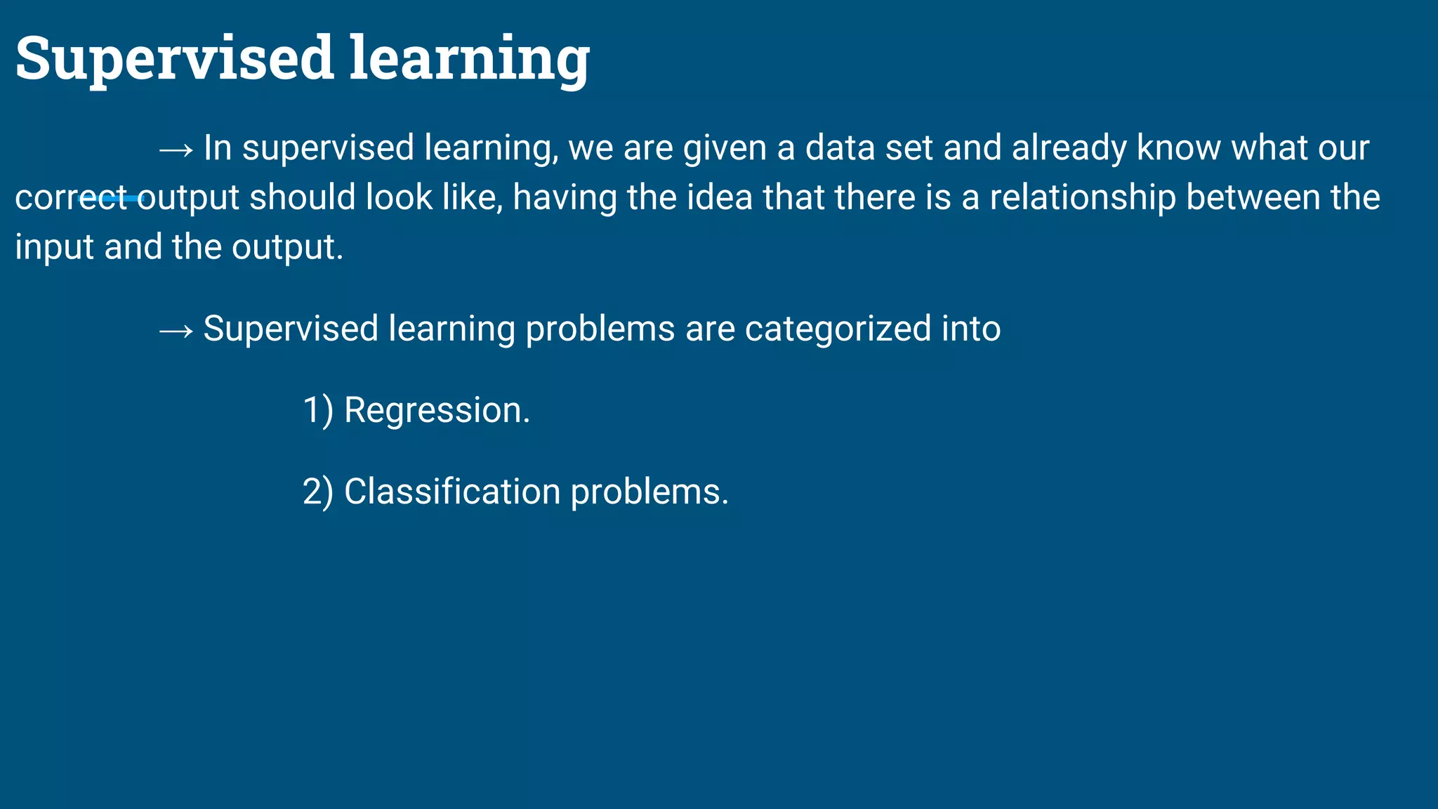 Supervised learning
→ In supervised learning, we are given a data set and already know what our
correct output should look like, having the idea that there is a relationship between the
input and the output.
→ Supervised learning problems are categorized into
1) Regression.
2) Classification problems.
 