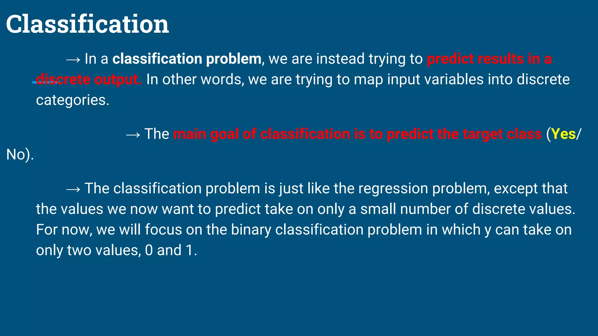 Classification
→ In a classification problem, we are instead trying to predict results in a
discrete output. In other words, we are trying to map input variables into discrete
categories.
→ The main goal of classification is to predict the target class (Yes/
No).
→ The classification problem is just like the regression problem, except that
the values we now want to predict take on only a small number of discrete values.
For now, we will focus on the binary classification problem in which y can take on
only two values, 0 and 1.
 