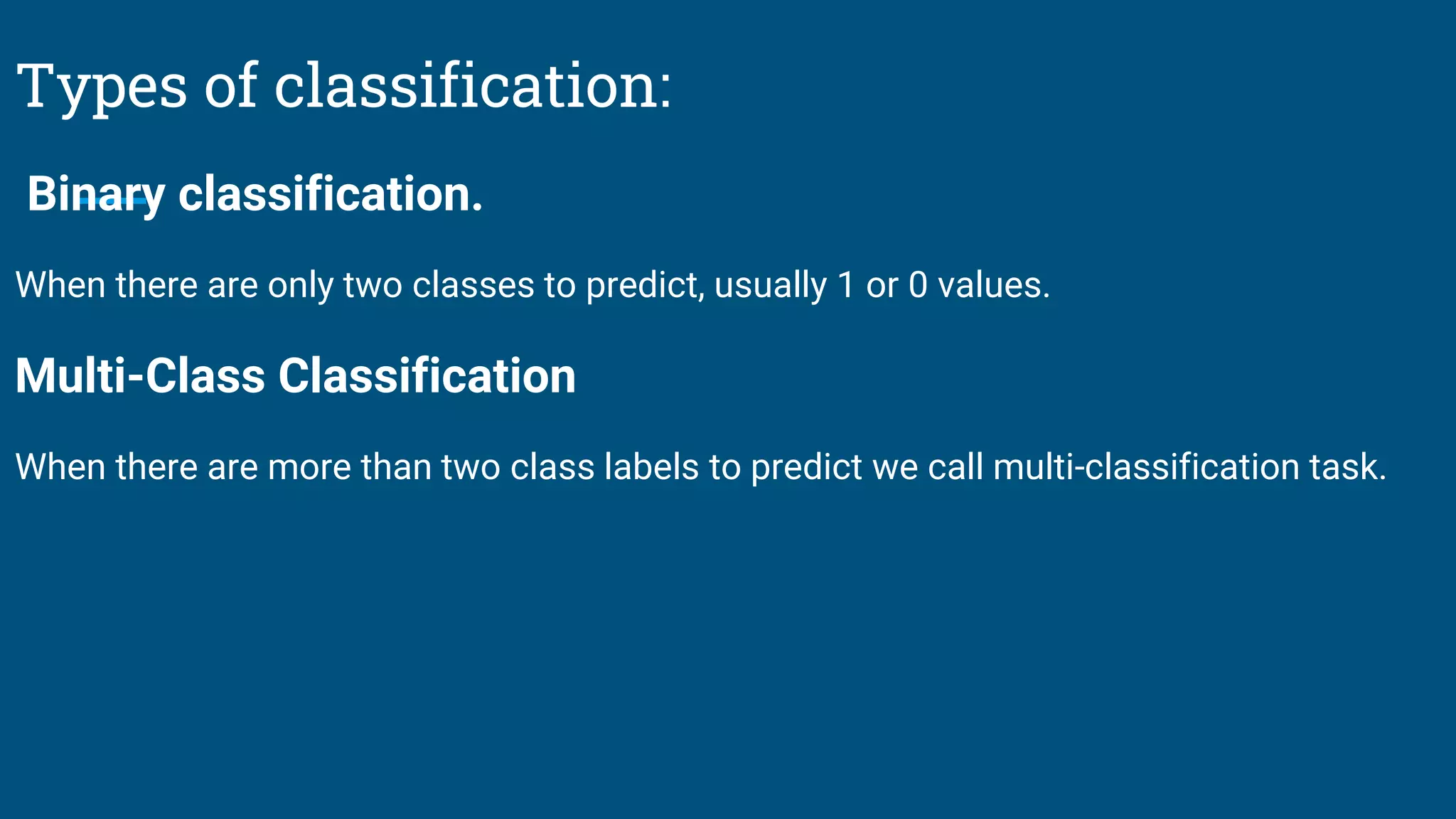 Types of classification:
Binary classification.
When there are only two classes to predict, usually 1 or 0 values.
Multi-Class Classification
When there are more than two class labels to predict we call multi-classification task.
 