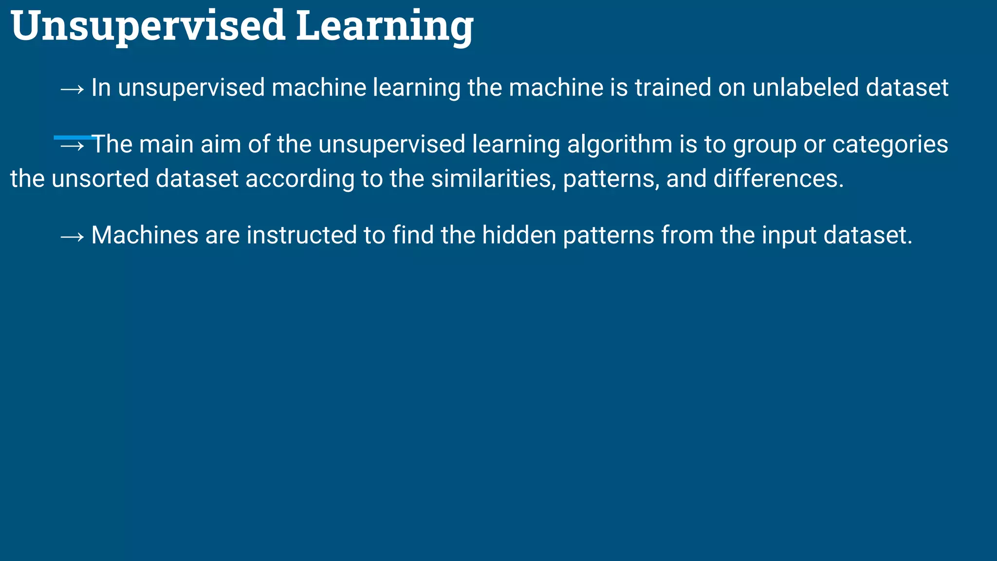 Unsupervised Learning
→ In unsupervised machine learning the machine is trained on unlabeled dataset
→ The main aim of the unsupervised learning algorithm is to group or categories
the unsorted dataset according to the similarities, patterns, and differences.
→ Machines are instructed to find the hidden patterns from the input dataset.
 