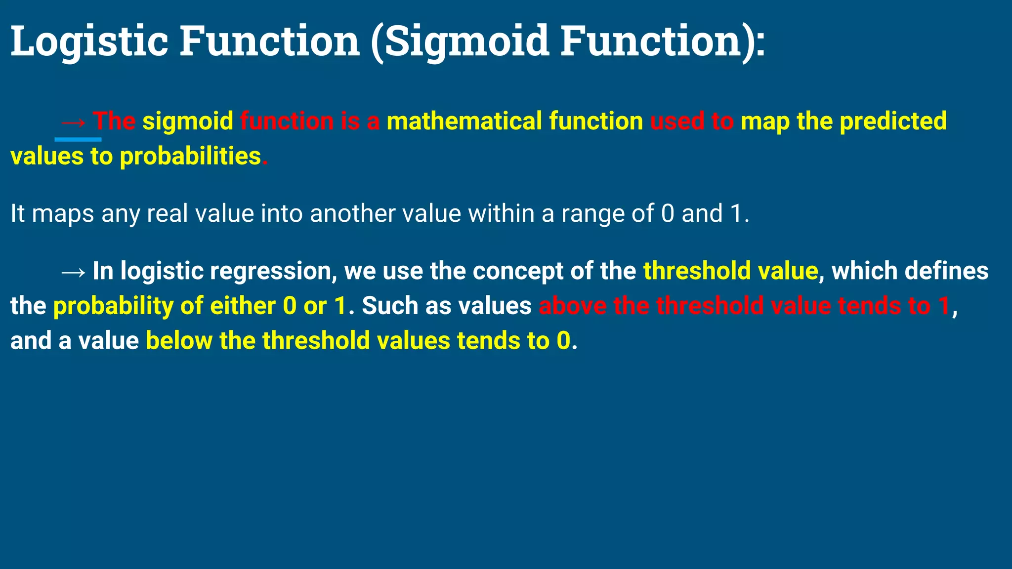 Logistic Function (Sigmoid Function):
→ The sigmoid function is a mathematical function used to map the predicted
values to probabilities.
It maps any real value into another value within a range of 0 and 1.
→ In logistic regression, we use the concept of the threshold value, which defines
the probability of either 0 or 1. Such as values above the threshold value tends to 1,
and a value below the threshold values tends to 0.
 
