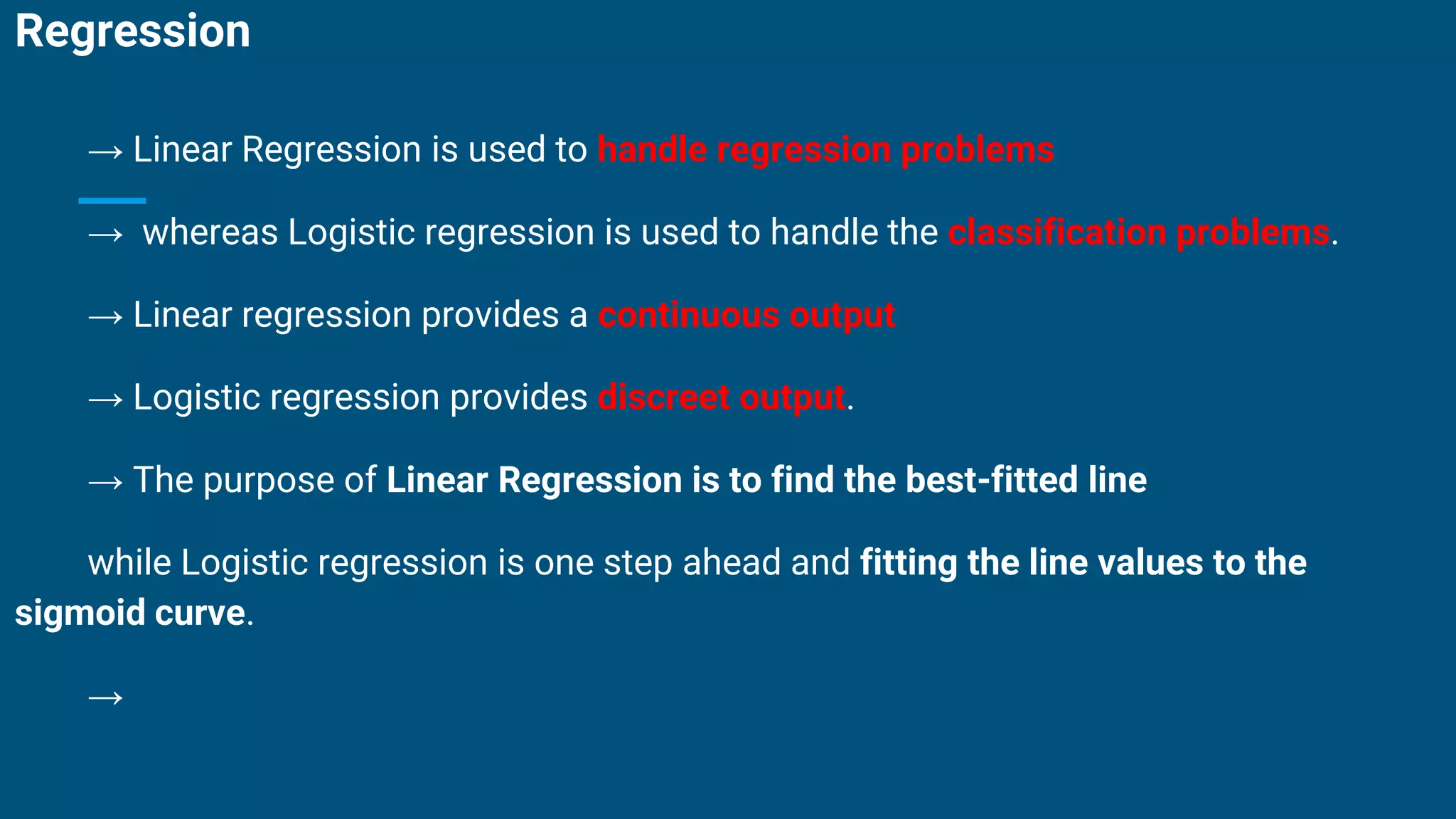 Regression
→ Linear Regression is used to handle regression problems
→ whereas Logistic regression is used to handle the classification problems.
→ Linear regression provides a continuous output
→ Logistic regression provides discreet output.
→ The purpose of Linear Regression is to find the best-fitted line
while Logistic regression is one step ahead and fitting the line values to the
sigmoid curve.
→
 