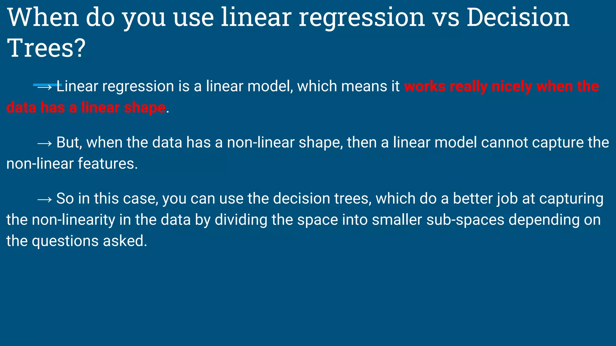 When do you use linear regression vs Decision
Trees?
→ Linear regression is a linear model, which means it works really nicely when the
data has a linear shape.
→ But, when the data has a non-linear shape, then a linear model cannot capture the
non-linear features.
→ So in this case, you can use the decision trees, which do a better job at capturing
the non-linearity in the data by dividing the space into smaller sub-spaces depending on
the questions asked.
 