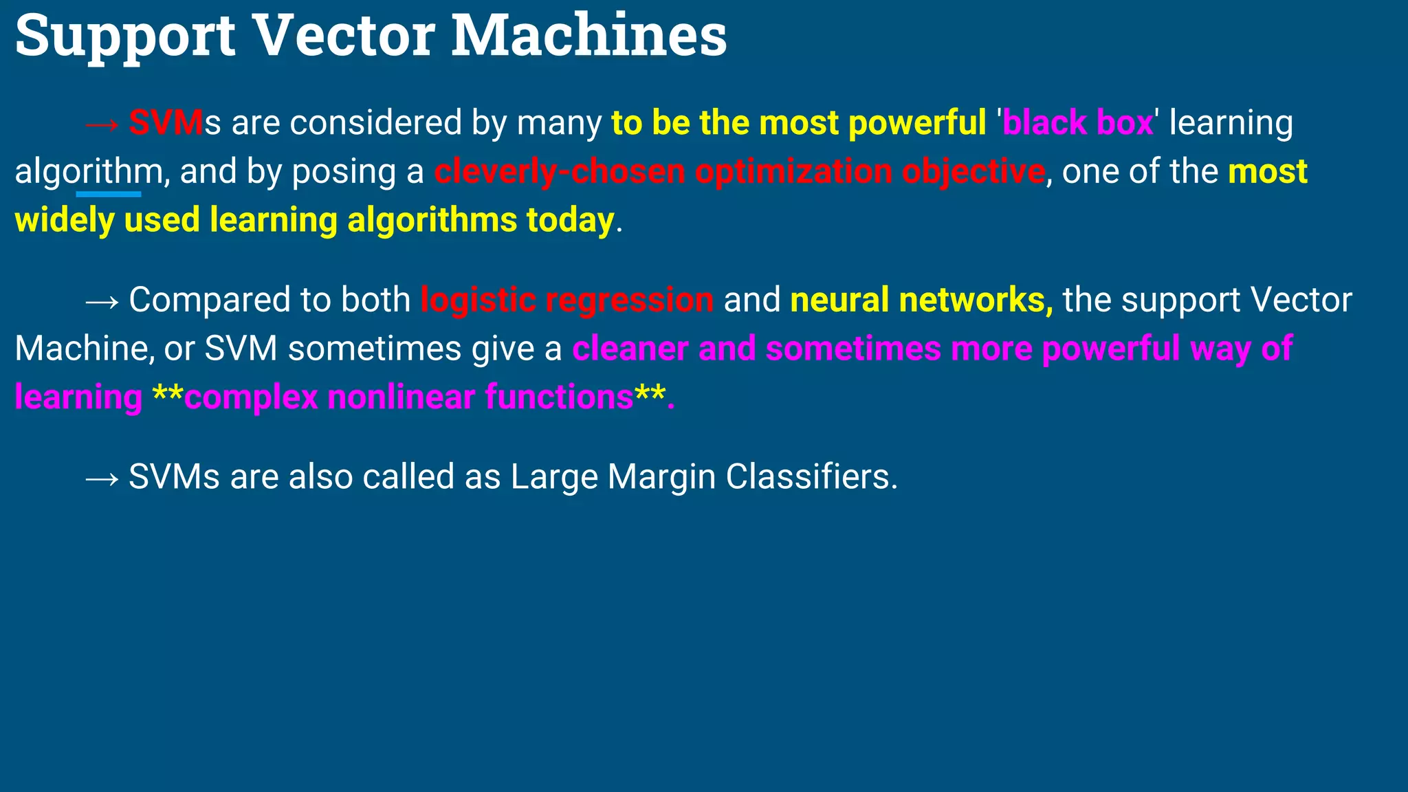 Support Vector Machines
→ SVMs are considered by many to be the most powerful 'black box' learning
algorithm, and by posing a cleverly-chosen optimization objective, one of the most
widely used learning algorithms today.
→ Compared to both logistic regression and neural networks, the support Vector
Machine, or SVM sometimes give a cleaner and sometimes more powerful way of
learning **complex nonlinear functions**.
→ SVMs are also called as Large Margin Classifiers.
 