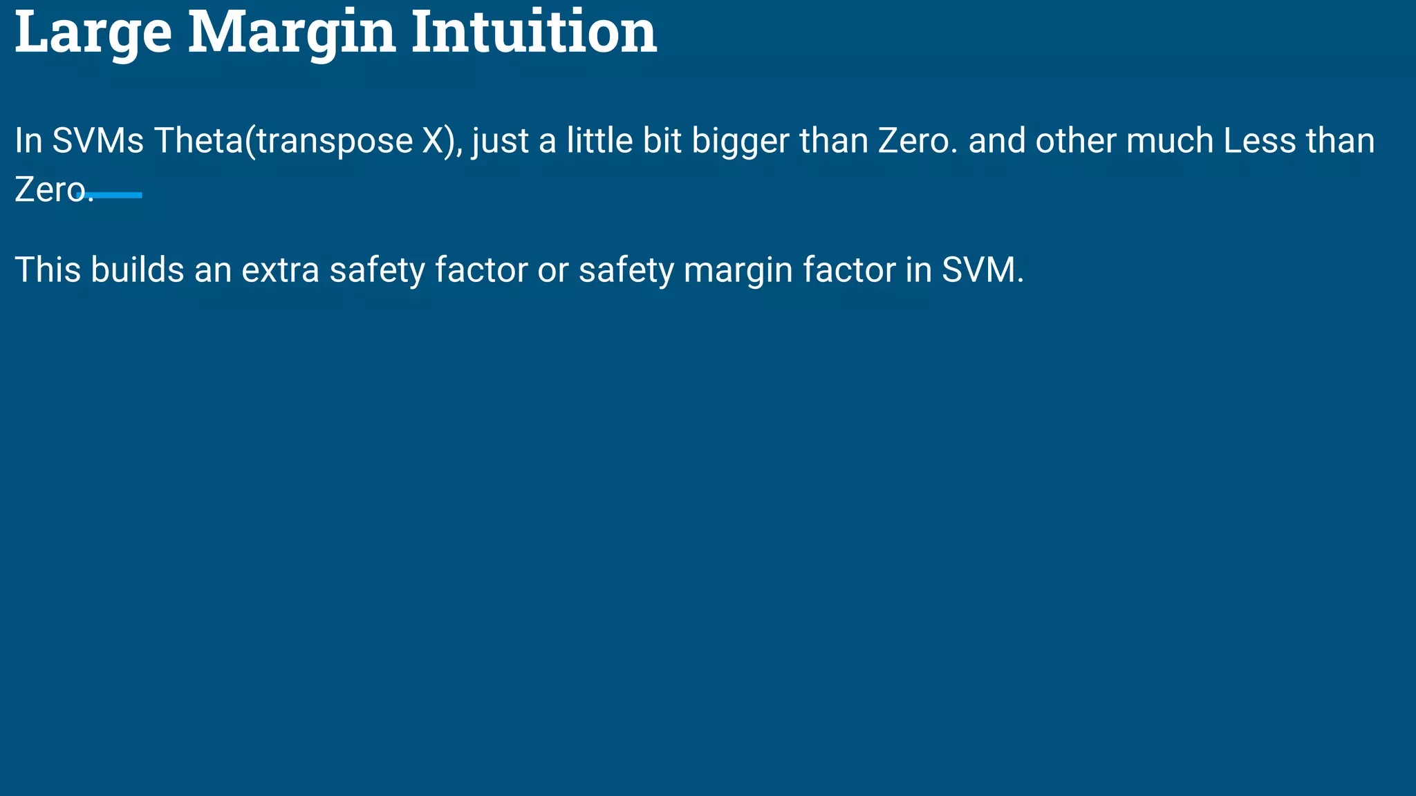 Large Margin Intuition
In SVMs Theta(transpose X), just a little bit bigger than Zero. and other much Less than
Zero.
This builds an extra safety factor or safety margin factor in SVM.
 