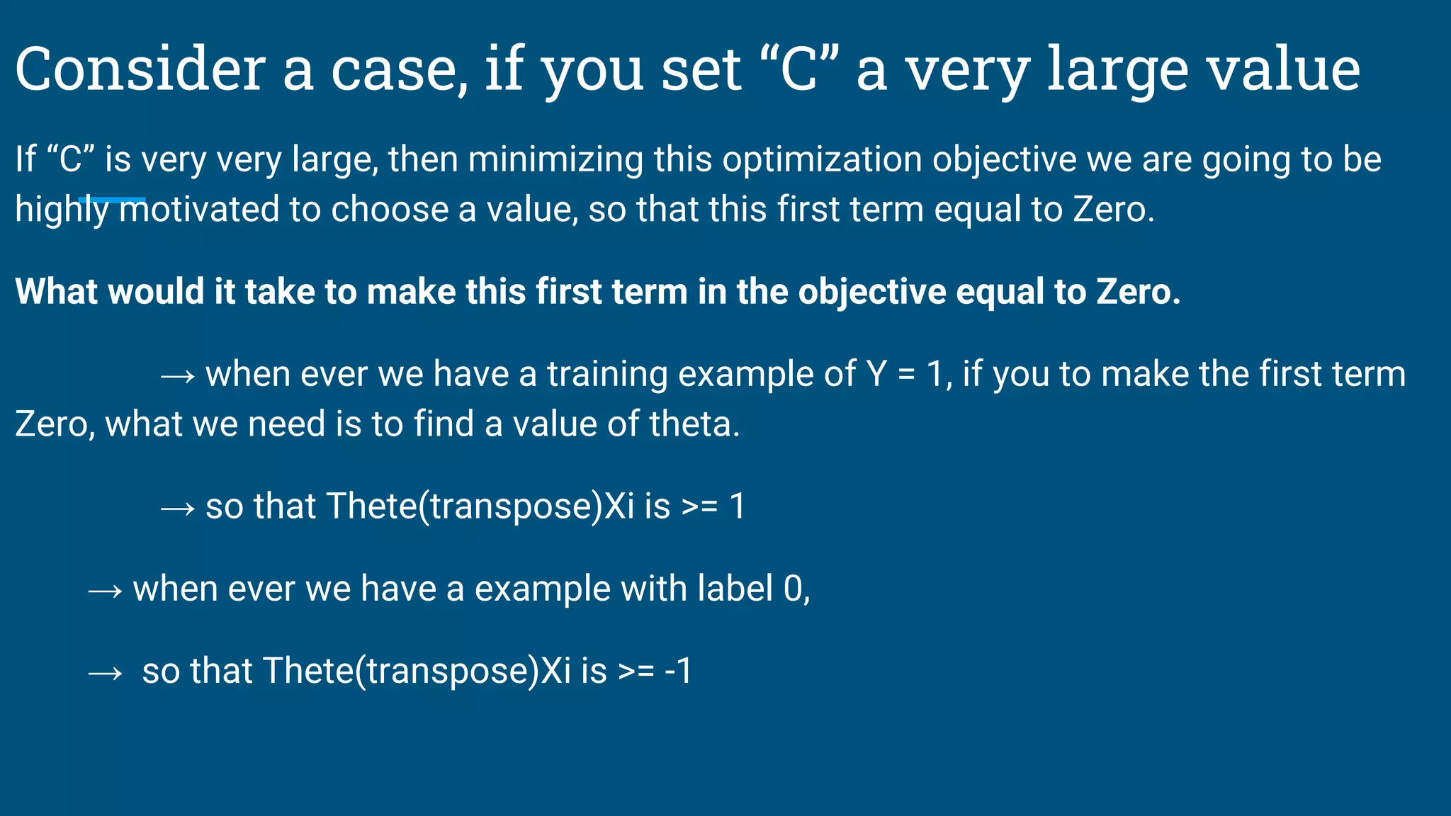 Consider a case, if you set “C” a very large value
If “C” is very very large, then minimizing this optimization objective we are going to be
highly motivated to choose a value, so that this first term equal to Zero.
What would it take to make this first term in the objective equal to Zero.
→ when ever we have a training example of Y = 1, if you to make the first term
Zero, what we need is to find a value of theta.
→ so that Thete(transpose)Xi is >= 1
→ when ever we have a example with label 0,
→ so that Thete(transpose)Xi is >= -1
 