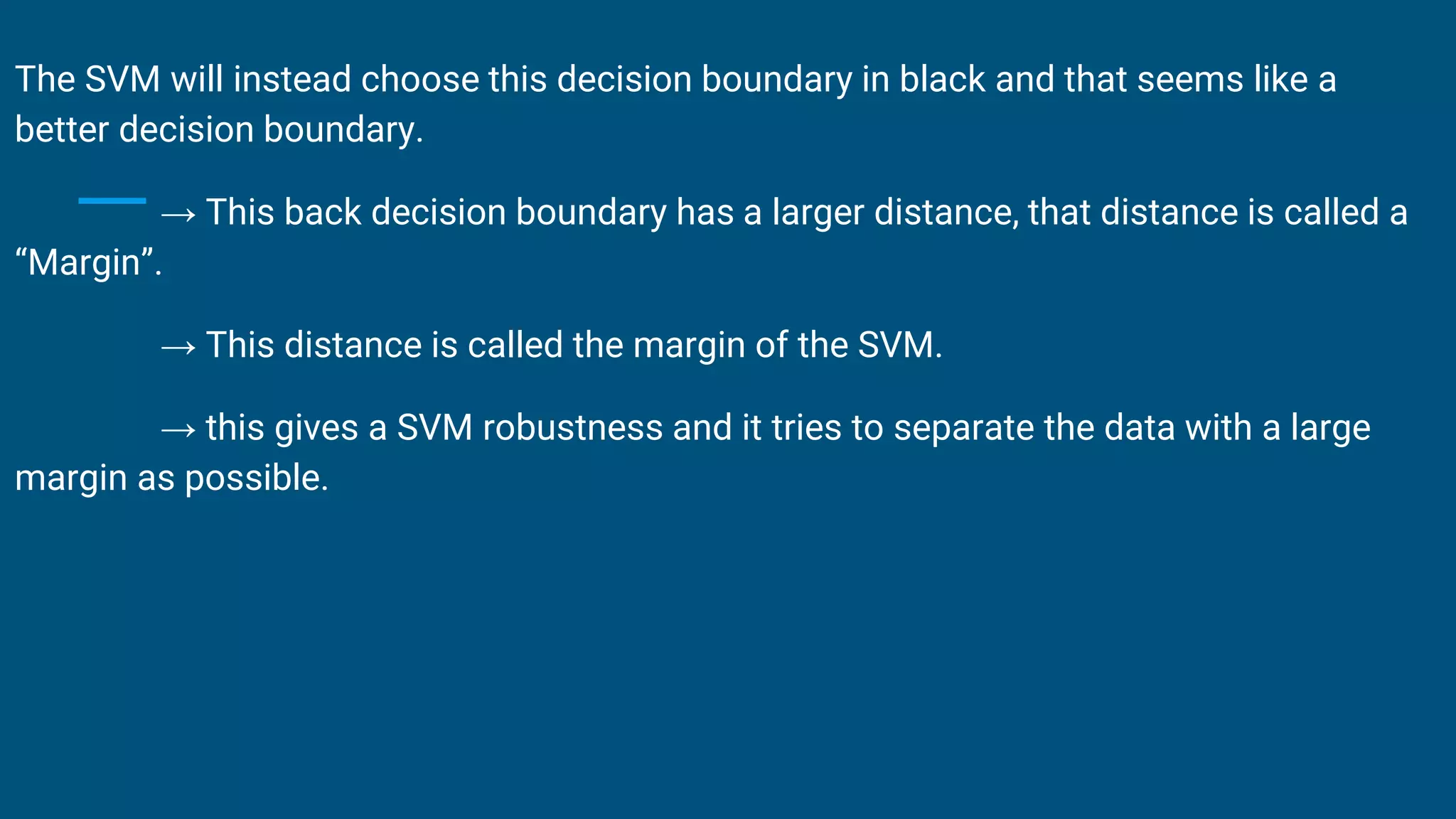 The SVM will instead choose this decision boundary in black and that seems like a
better decision boundary.
→ This back decision boundary has a larger distance, that distance is called a
“Margin”.
→ This distance is called the margin of the SVM.
→ this gives a SVM robustness and it tries to separate the data with a large
margin as possible.
 