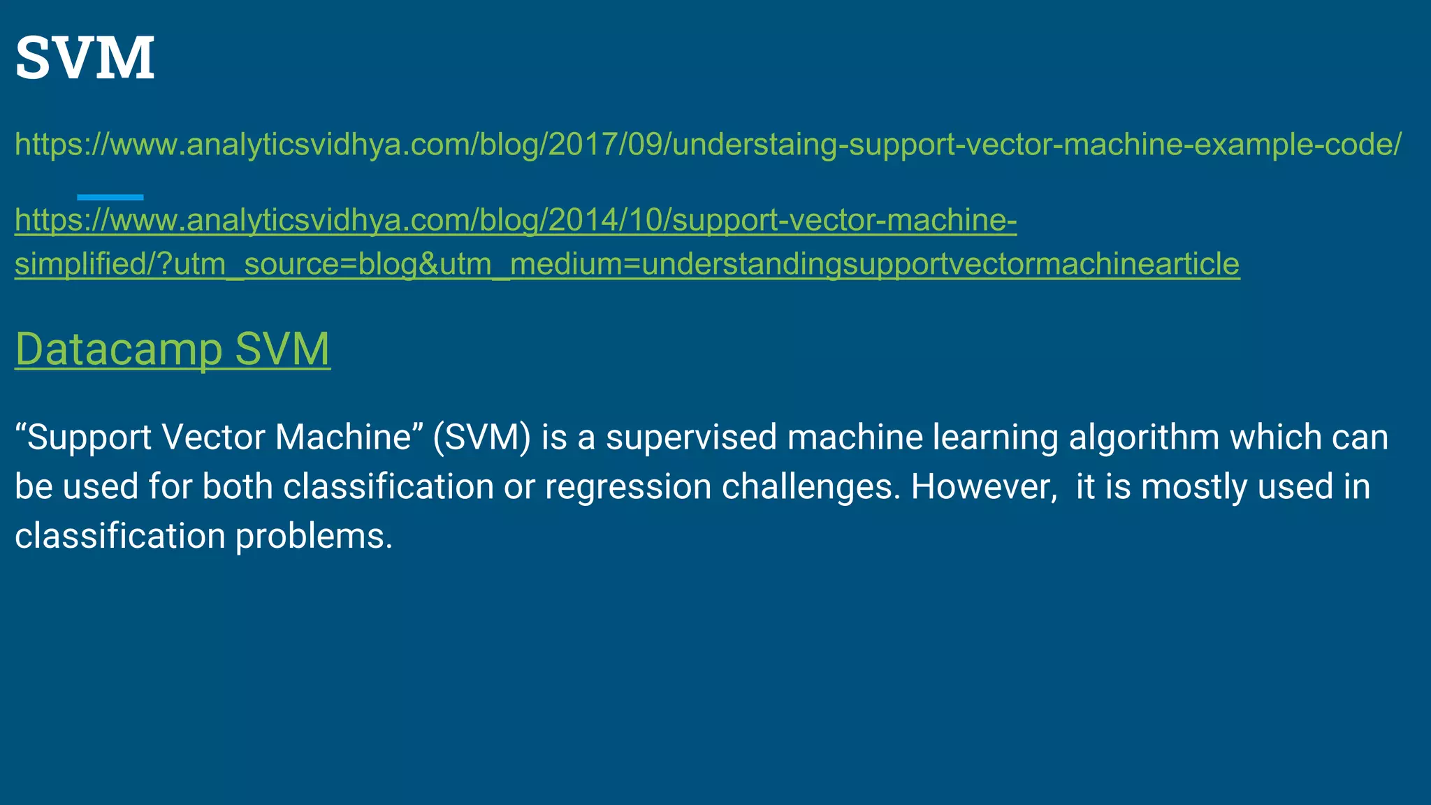 SVM
https://www.analyticsvidhya.com/blog/2017/09/understaing-support-vector-machine-example-code/
https://www.analyticsvidhya.com/blog/2014/10/support-vector-machine-
simplified/?utm_source=blog&utm_medium=understandingsupportvectormachinearticle
Datacamp SVM
“Support Vector Machine” (SVM) is a supervised machine learning algorithm which can
be used for both classification or regression challenges. However, it is mostly used in
classification problems.
 