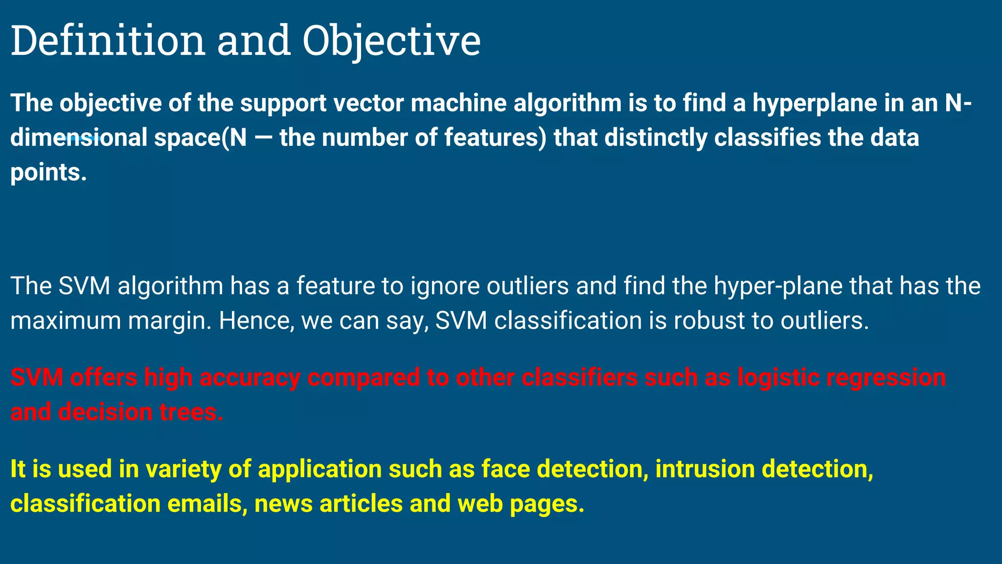 Definition and Objective
The objective of the support vector machine algorithm is to find a hyperplane in an N-
dimensional space(N — the number of features) that distinctly classifies the data
points.
The SVM algorithm has a feature to ignore outliers and find the hyper-plane that has the
maximum margin. Hence, we can say, SVM classification is robust to outliers.
SVM offers high accuracy compared to other classifiers such as logistic regression
and decision trees.
It is used in variety of application such as face detection, intrusion detection,
classification emails, news articles and web pages.
 