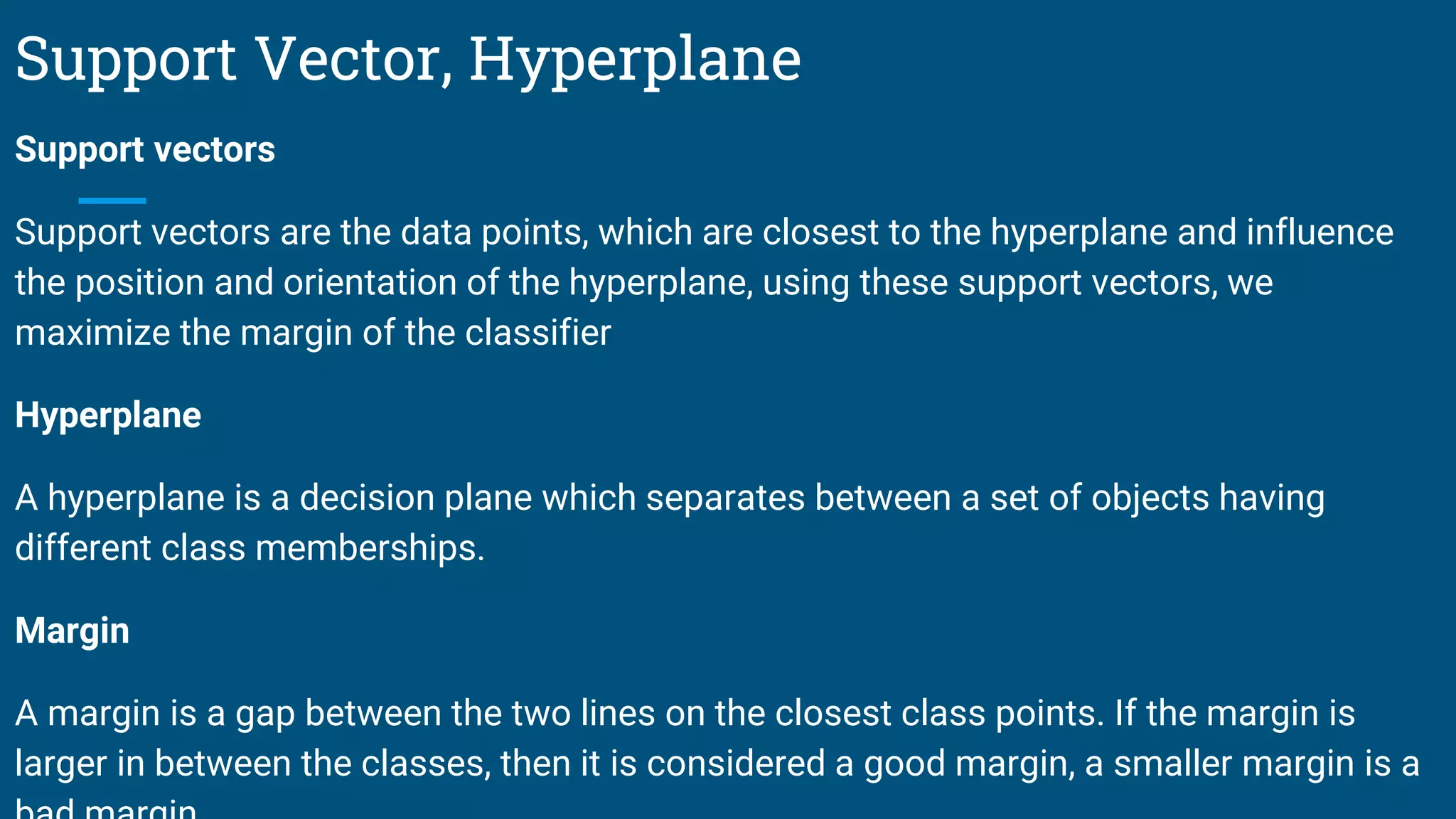 Support Vector, Hyperplane
Support vectors
Support vectors are the data points, which are closest to the hyperplane and influence
the position and orientation of the hyperplane, using these support vectors, we
maximize the margin of the classifier
Hyperplane
A hyperplane is a decision plane which separates between a set of objects having
different class memberships.
Margin
A margin is a gap between the two lines on the closest class points. If the margin is
larger in between the classes, then it is considered a good margin, a smaller margin is a
 