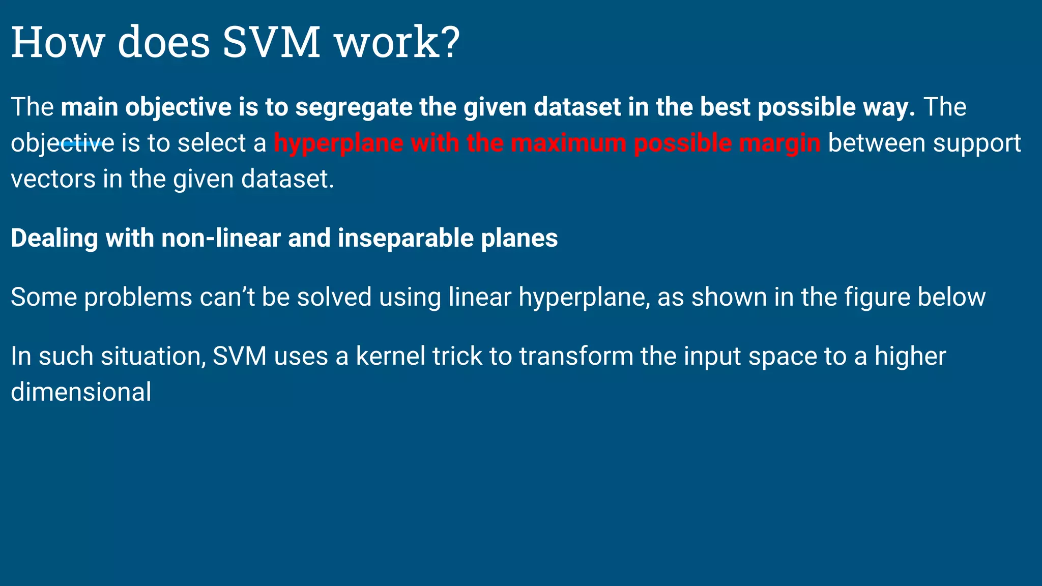 How does SVM work?
The main objective is to segregate the given dataset in the best possible way. The
objective is to select a hyperplane with the maximum possible margin between support
vectors in the given dataset.
Dealing with non-linear and inseparable planes
Some problems can’t be solved using linear hyperplane, as shown in the figure below
In such situation, SVM uses a kernel trick to transform the input space to a higher
dimensional
 