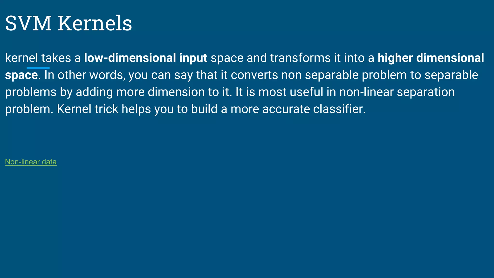 SVM Kernels
kernel takes a low-dimensional input space and transforms it into a higher dimensional
space. In other words, you can say that it converts non separable problem to separable
problems by adding more dimension to it. It is most useful in non-linear separation
problem. Kernel trick helps you to build a more accurate classifier.
Non-linear data
 