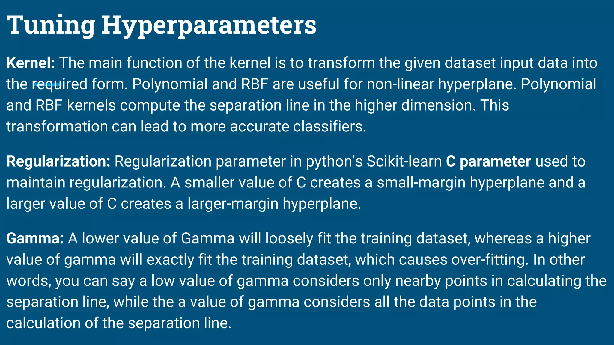 Tuning Hyperparameters
Kernel: The main function of the kernel is to transform the given dataset input data into
the required form. Polynomial and RBF are useful for non-linear hyperplane. Polynomial
and RBF kernels compute the separation line in the higher dimension. This
transformation can lead to more accurate classifiers.
Regularization: Regularization parameter in python's Scikit-learn C parameter used to
maintain regularization. A smaller value of C creates a small-margin hyperplane and a
larger value of C creates a larger-margin hyperplane.
Gamma: A lower value of Gamma will loosely fit the training dataset, whereas a higher
value of gamma will exactly fit the training dataset, which causes over-fitting. In other
words, you can say a low value of gamma considers only nearby points in calculating the
separation line, while the a value of gamma considers all the data points in the
calculation of the separation line.
 