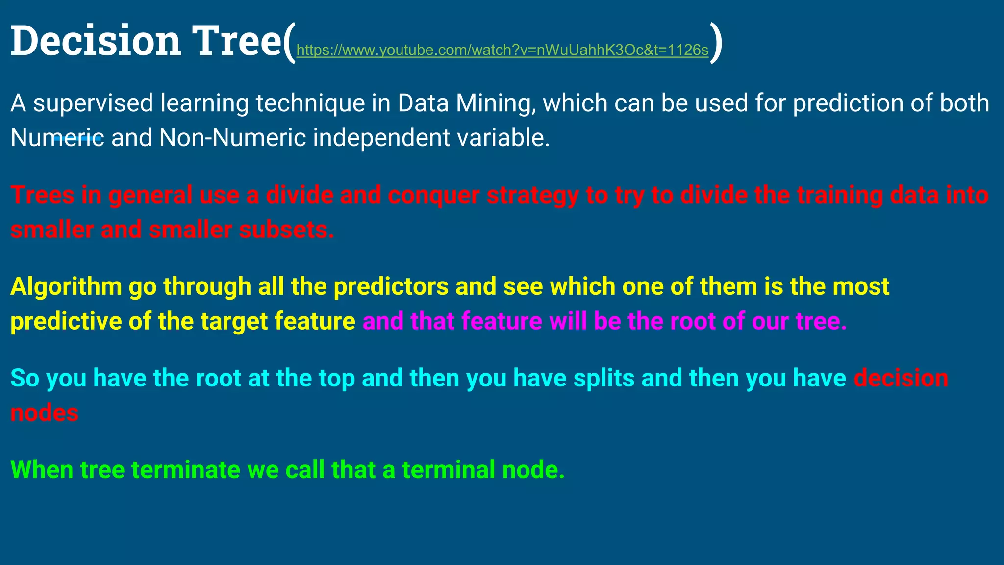 Decision Tree(https://www.youtube.com/watch?v=nWuUahhK3Oc&t=1126s)
A supervised learning technique in Data Mining, which can be used for prediction of both
Numeric and Non-Numeric independent variable.
Trees in general use a divide and conquer strategy to try to divide the training data into
smaller and smaller subsets.
Algorithm go through all the predictors and see which one of them is the most
predictive of the target feature and that feature will be the root of our tree.
So you have the root at the top and then you have splits and then you have decision
nodes
When tree terminate we call that a terminal node.
 