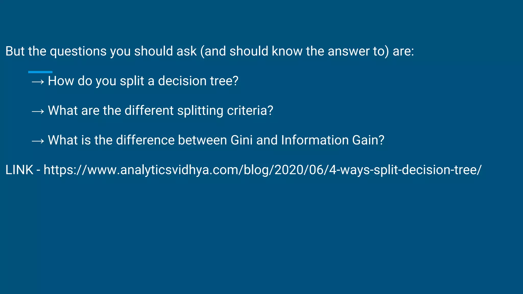 But the questions you should ask (and should know the answer to) are:
→ How do you split a decision tree?
→ What are the different splitting criteria?
→ What is the difference between Gini and Information Gain?
LINK - https://www.analyticsvidhya.com/blog/2020/06/4-ways-split-decision-tree/
 