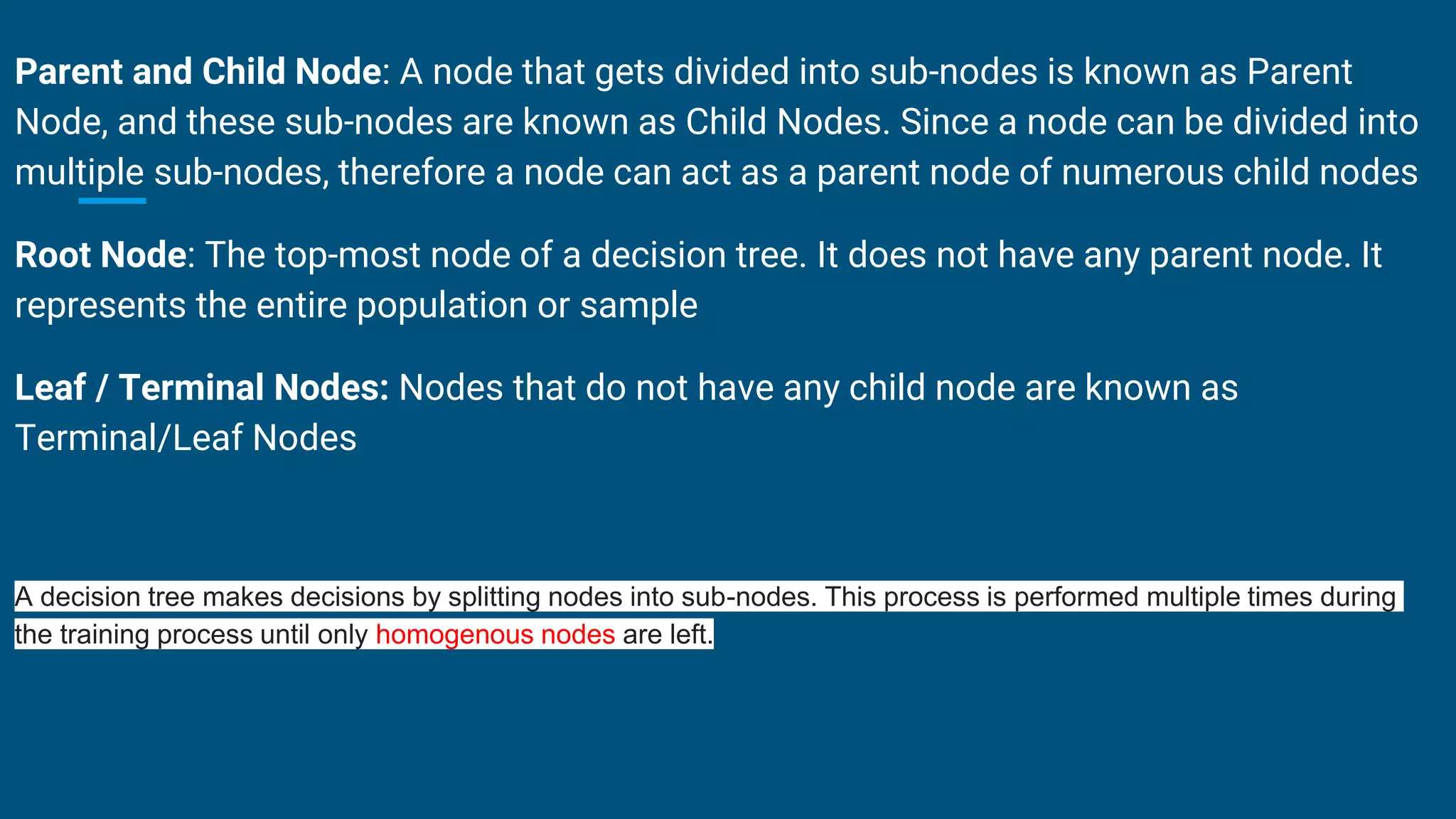 Parent and Child Node: A node that gets divided into sub-nodes is known as Parent
Node, and these sub-nodes are known as Child Nodes. Since a node can be divided into
multiple sub-nodes, therefore a node can act as a parent node of numerous child nodes
Root Node: The top-most node of a decision tree. It does not have any parent node. It
represents the entire population or sample
Leaf / Terminal Nodes: Nodes that do not have any child node are known as
Terminal/Leaf Nodes
A decision tree makes decisions by splitting nodes into sub-nodes. This process is performed multiple times during
the training process until only homogenous nodes are left.
 
