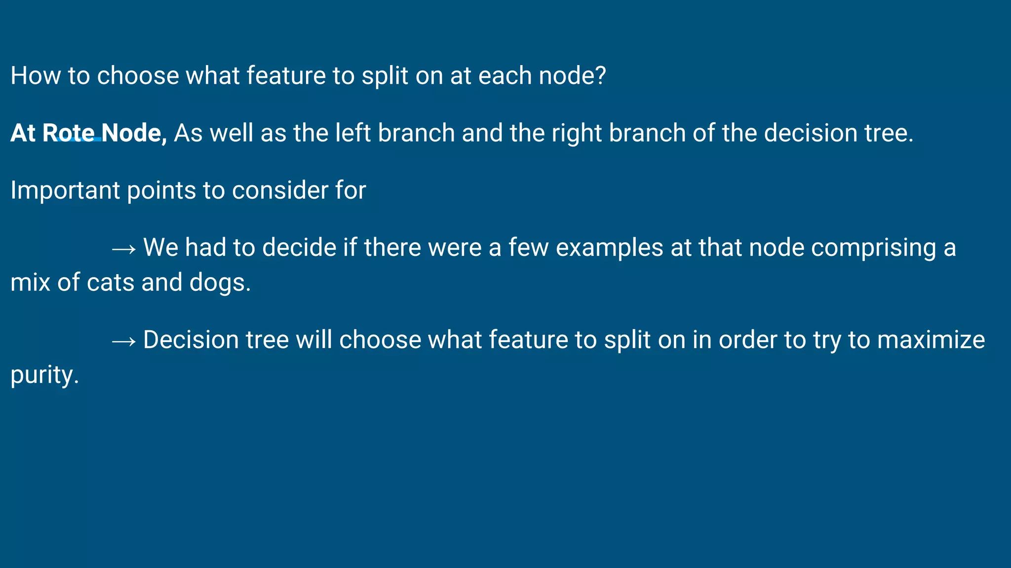 How to choose what feature to split on at each node?
At Rote Node, As well as the left branch and the right branch of the decision tree.
Important points to consider for
→ We had to decide if there were a few examples at that node comprising a
mix of cats and dogs.
→ Decision tree will choose what feature to split on in order to try to maximize
purity.
 