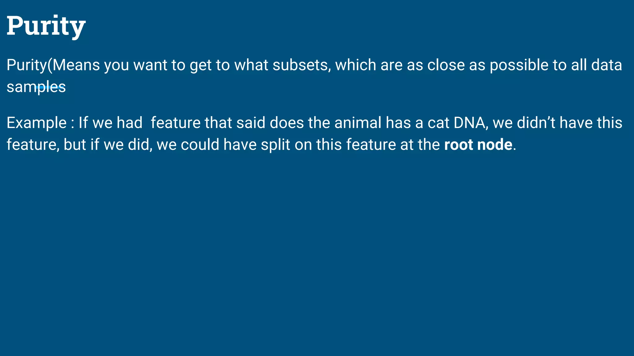 Purity
Purity(Means you want to get to what subsets, which are as close as possible to all data
samples
Example : If we had feature that said does the animal has a cat DNA, we didn’t have this
feature, but if we did, we could have split on this feature at the root node.
 