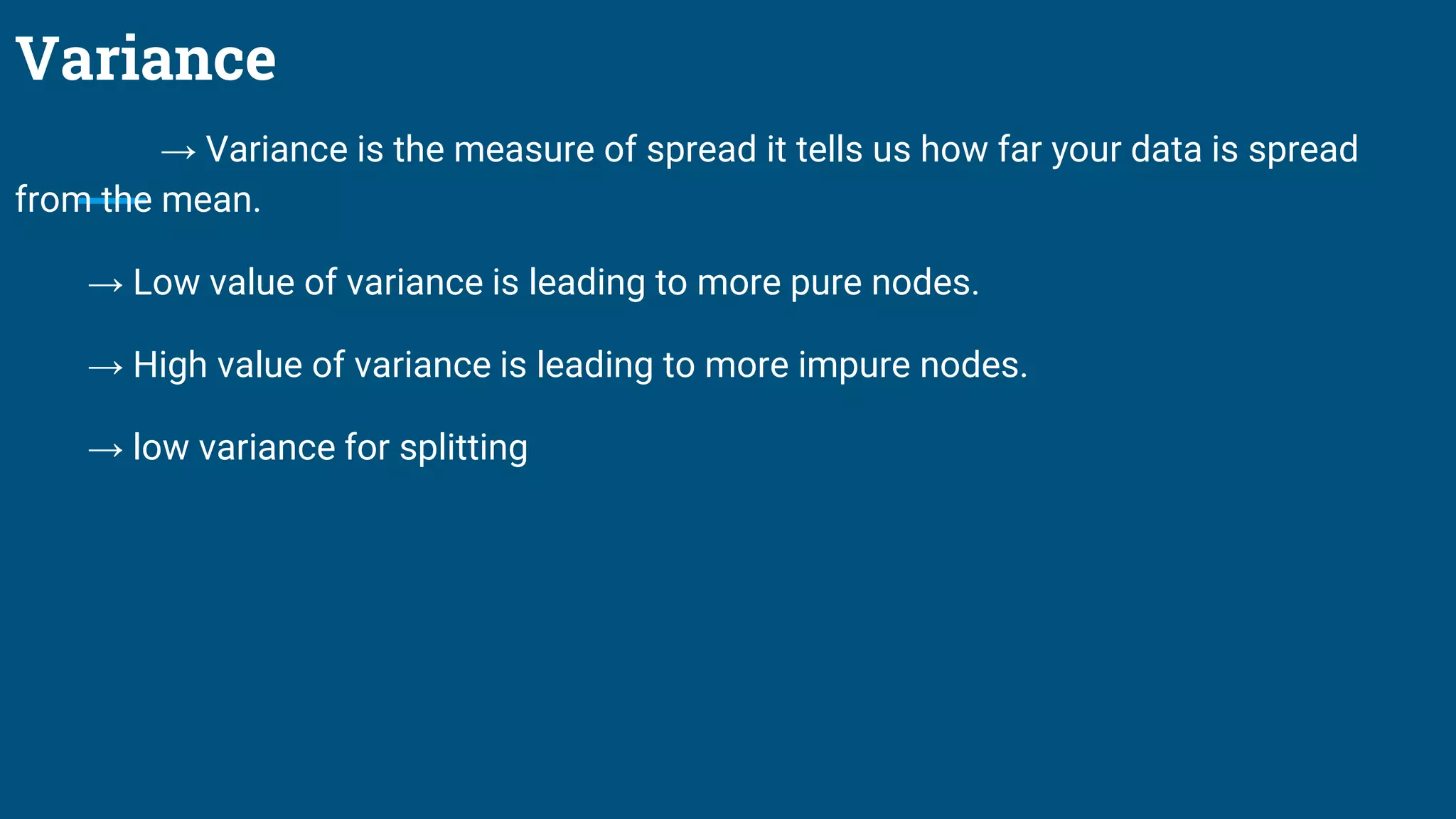Variance
→ Variance is the measure of spread it tells us how far your data is spread
from the mean.
→ Low value of variance is leading to more pure nodes.
→ High value of variance is leading to more impure nodes.
→ low variance for splitting
 