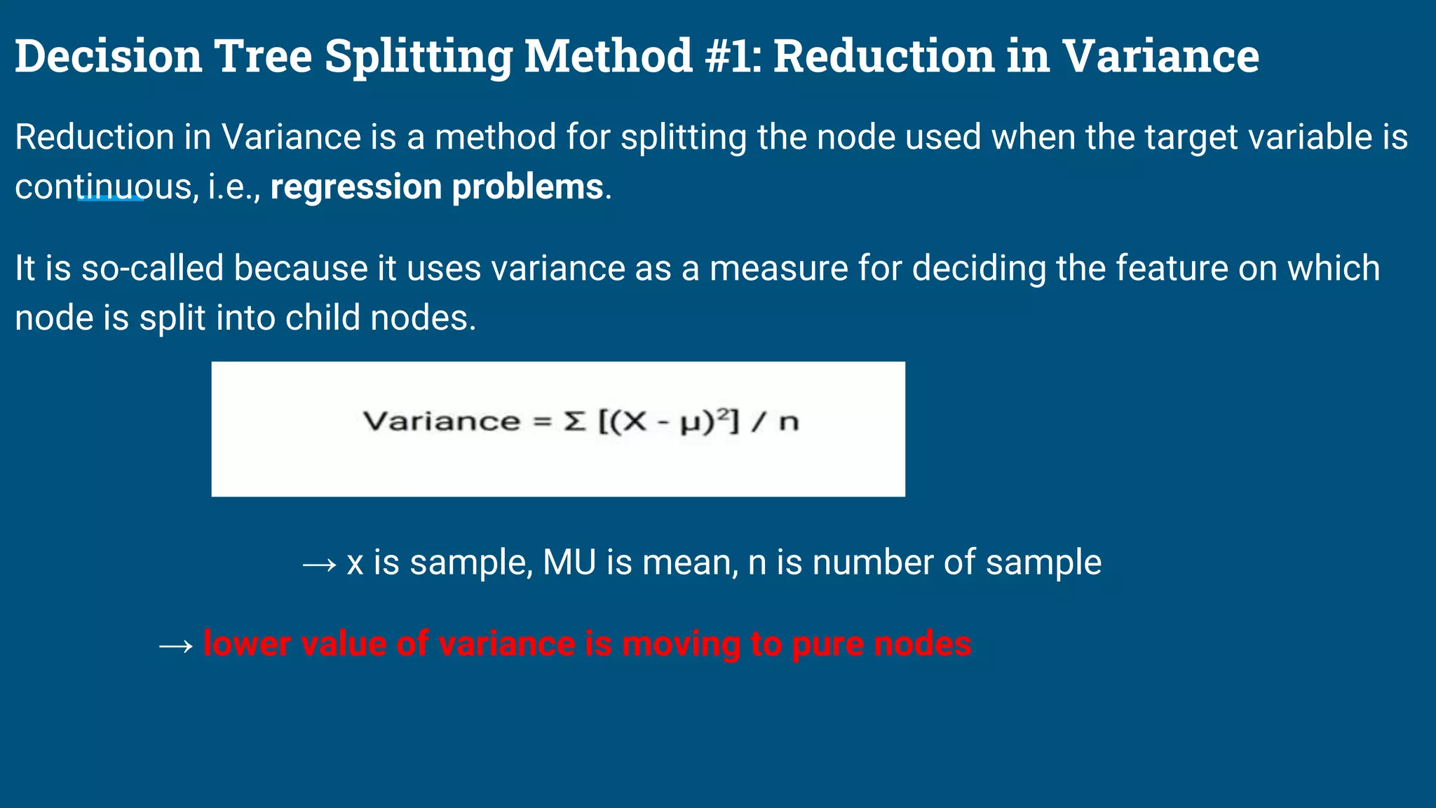 Decision Tree Splitting Method #1: Reduction in Variance
Reduction in Variance is a method for splitting the node used when the target variable is
continuous, i.e., regression problems.
It is so-called because it uses variance as a measure for deciding the feature on which
node is split into child nodes.
→ x is sample, MU is mean, n is number of sample
→ lower value of variance is moving to pure nodes
 