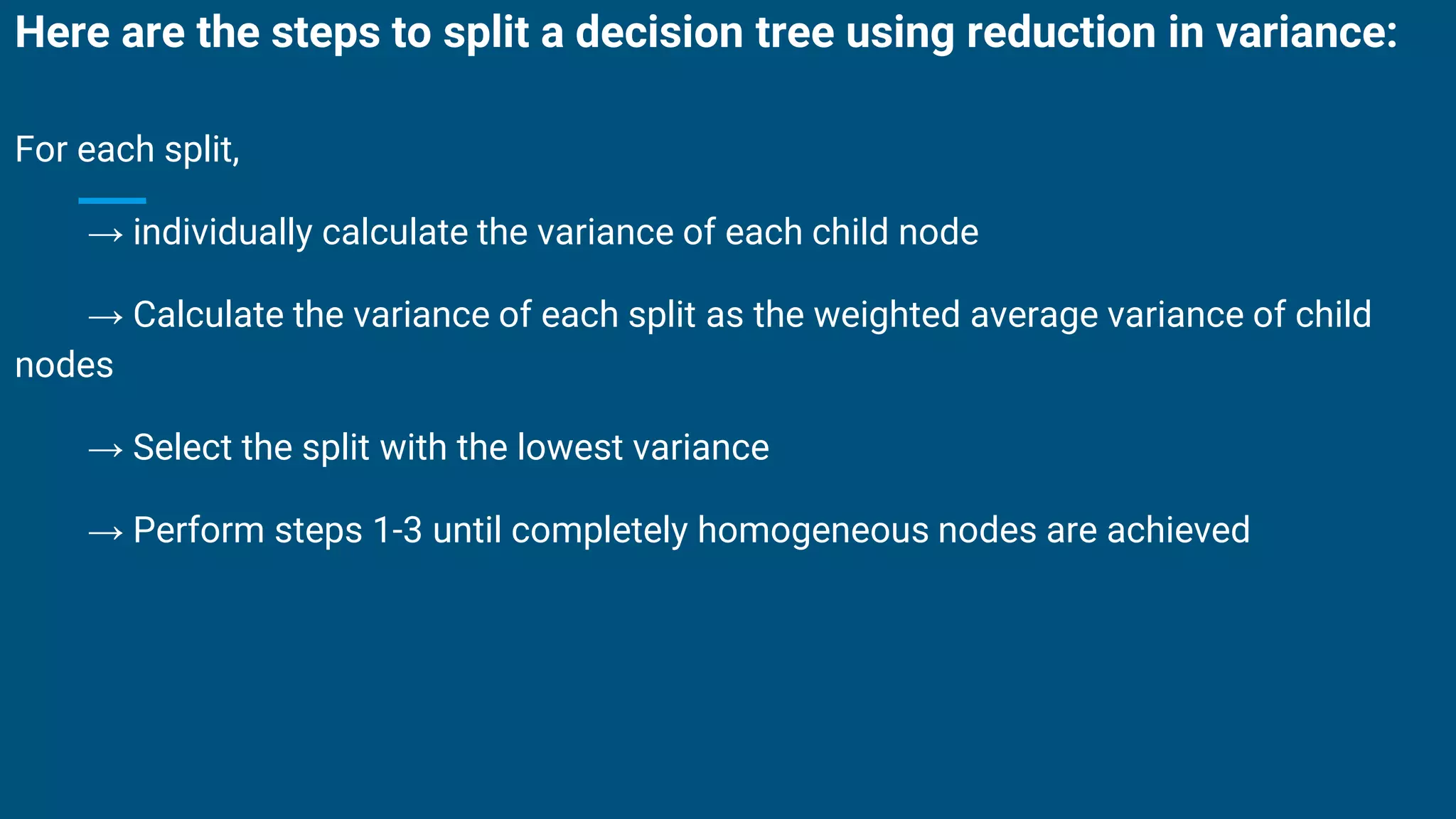 Here are the steps to split a decision tree using reduction in variance:
For each split,
→ individually calculate the variance of each child node
→ Calculate the variance of each split as the weighted average variance of child
nodes
→ Select the split with the lowest variance
→ Perform steps 1-3 until completely homogeneous nodes are achieved
 