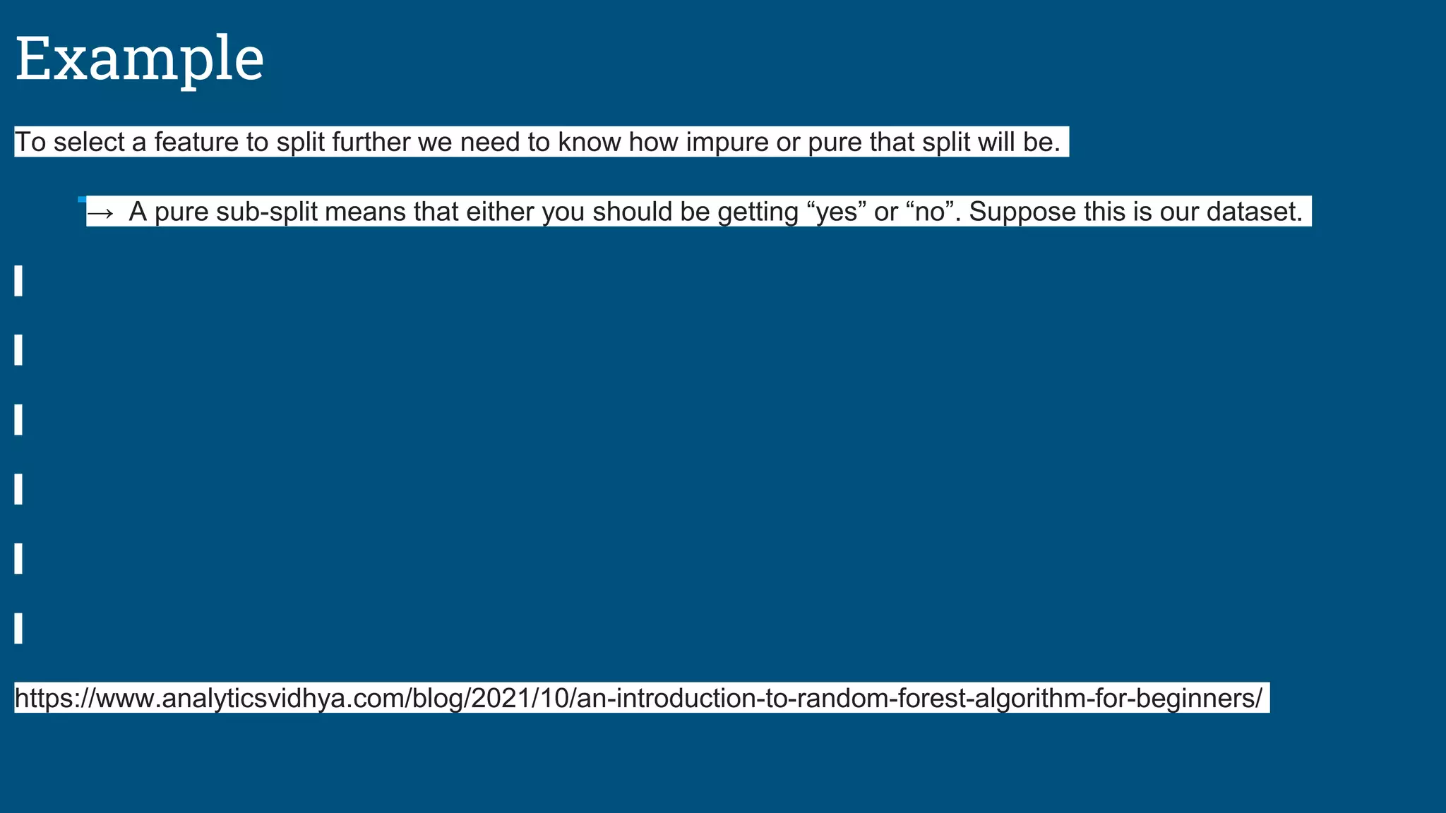 Example
To select a feature to split further we need to know how impure or pure that split will be.
→ A pure sub-split means that either you should be getting “yes” or “no”. Suppose this is our dataset.
https://www.analyticsvidhya.com/blog/2021/10/an-introduction-to-random-forest-algorithm-for-beginners/
 