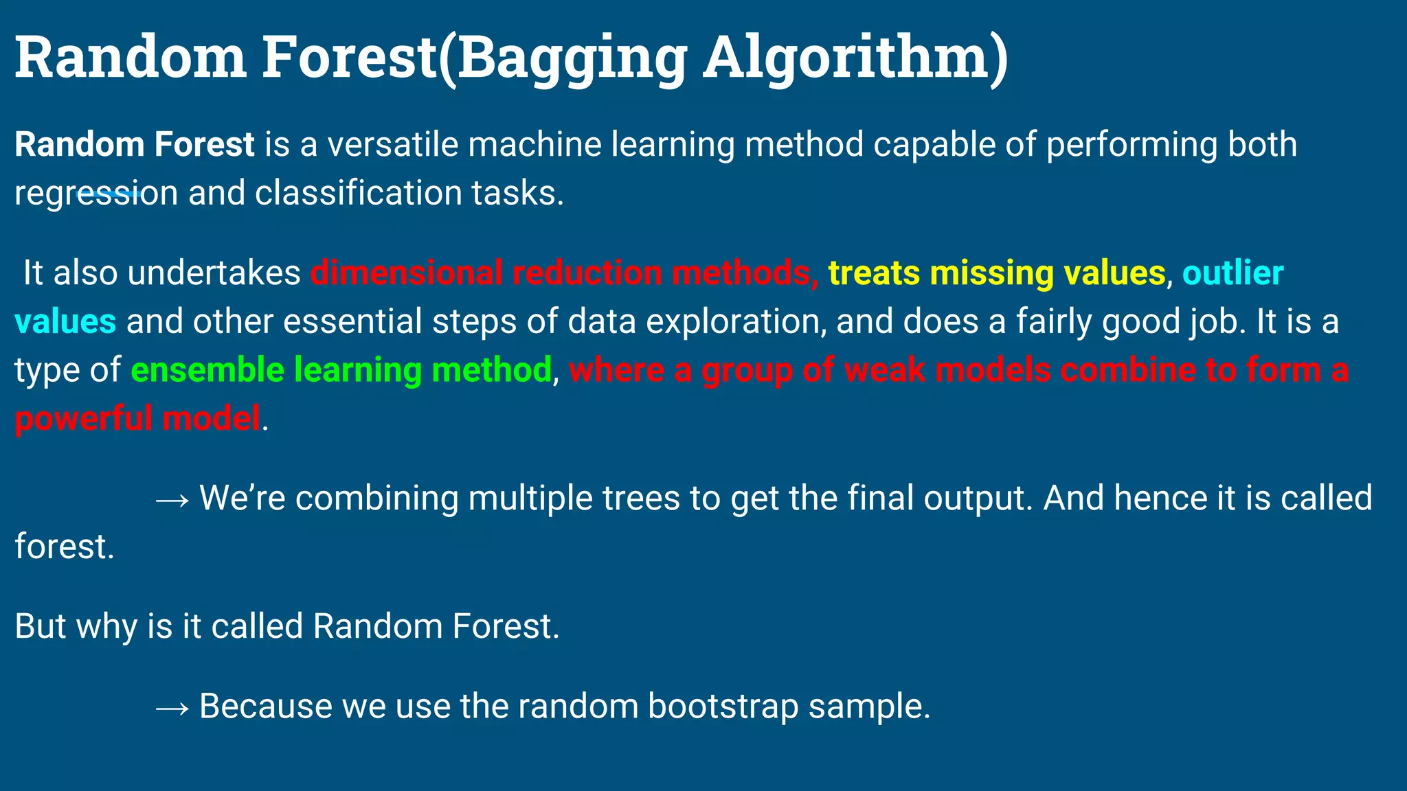 Random Forest(Bagging Algorithm)
Random Forest is a versatile machine learning method capable of performing both
regression and classification tasks.
It also undertakes dimensional reduction methods, treats missing values, outlier
values and other essential steps of data exploration, and does a fairly good job. It is a
type of ensemble learning method, where a group of weak models combine to form a
powerful model.
→ We’re combining multiple trees to get the final output. And hence it is called
forest.
But why is it called Random Forest.
→ Because we use the random bootstrap sample.
 