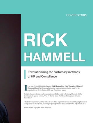 Revolutionizing the customary methods
of HR and Compliance
COVER STORY
In an interview with Insights Success, Rick Hammell the Chief Executive Ofﬁcer of
Elements Global Services emphasizes the impeccable contribution made by his
organization in the evolution of HR and Compliance sector.
Insights Success admires such organizations and takes pride in featuring Elements Global
Services in its special edition, “The 10 Best-in-Class Workforce Management Solution
Providers.”
The following answers portray both services of the organization. Rick beautifully emphasized on
every aspect of the services, including Expandopedia and provided a detailed explanation on it.
Below are the highlights of the interview:
 