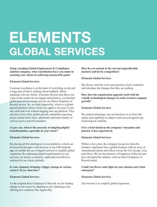 Being a leading Global Employment & Compliance
solution company, what contribution have you made in
assisting your clients in achieving measurable goals?
Elements Global Services
Customer excellence is at the heart of everything we do and
a large part of that is seeking client feedback. When
speaking with our clients, it became obvious that there was
a gap in the market for an elegant and intuitive, yet detailed
global payroll processing tool for our Direct Employer of
Record service. So, we built ApprovPay, which is a global
payroll platform where clients can approve invoices in just
one click and even without logging into our platform. They
can also review their global payroll, streamline reporting,
access instant forex rates, administer and track beneﬁts as
well as receive payroll reminders.
As per you, what is the necessity of adapting digital
transformation, especially in your sector?
Elements Global Services
By placing all this intelligence in one platform, which can
be accessed through a web browser or our iOS/Android
app, we enable the use of digital services to simplify global
expansion. By embracing digital transformation in our
services, we ensure a seamless, rapid and cost-eﬀective
solution for our clients globally.
Is your company bringing a bigger change in various
sectors? If yes, then how?
Elements Global Services
As the original direct Employer of Record, we are leading
change in our sector by adapting to new challenges and
oﬀering new solutions like ApprovPay.
How do you sustain in the current unpredictable
markets and hectic competition?
Elements Global Services
We always seek the views and opinions of our customers
and introduce the changes that they are seeking.
How does the organization upgrade itself with the
volatile technological changes in order to boost company
growth?
Elements Global Services
We embed technology into our business so we have the
agility and capability to adapt to and succeed against any
technological volatility.
Give a brief detail on the company's inception and
journey it has experienced.
Elements Global Services
Within a few years, the company has grown from the
founder's apartment into a global business with an array of
international clients and ofﬁces across the US, Europe, Asia
and Africa. We are the pioneers of Employer of Record and
have disrupted the industry with our direct Employer of
Record model.
Could you throw some light on your mission and vision
statement?
Elements Global Services
Our mission is to simplify global expansion.
 