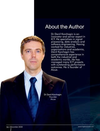 Dr Danil Korchagin is an
innovator and senior expert in
ICT. He specialises in signal
processing, data analysis and
software engineering. Having
worked for industries,
organisations and academia,
Danil Korchagin has
comprehensive experience in
both the industrial and
academic worlds. He has
managed many ICT projects
with outstanding performance
outcomes. He is founder of
Aicue.
About the Author
Dr Danil Korchagin
Founder
Aicue
16 | December 2020 www.insightssuccess.com
 