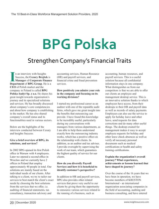 In an interview with Insights
Success, the is
Cezary Brejżek
Manager Corporate Finance
of
Department BPG Group
of . He is a
CEO of Polish market and the
company in Poland is called BPG
Polska Audyt Sp. z o.o. He shares his
great insight towards organization’s
journey and its specialized solutions
and services. He has broadly discussed
about company’s core competencies
and about how company is establishing
in the market. He has also shared
company’s overall status and its
functionalities used in various sectors.
Below are the highlights of the
interview conducted between Cezary
and Insights Success:
Give a brief overview of BPG, its
solutions, and services?
In 2002 BPG opened its ﬁrst Polish
ofﬁce in Warsaw with 4 employees.
Later we opened a second ofﬁce in
Wroclaw and we currently have 2
ofﬁces in Poland that employ
approximately 40 people in total. Our
solutions are mainly based on the
individual needs of our clients. After
talking to a client, we try to tailor our
services to best match the client’s exact
needs by choosing the best solutions
from the services that we oﬀer, i.e.
auditing of ﬁnancial statements, tax
consultancy, transaction advisory and
accounting services, Human Resource
(HR) and payroll services, and
ﬁnancial crime and fraud prevention
services.
How positively you admire your role
in the company and focusing on its
working divisions?
I started my professional career as an
auditor with one of the reputable audit
ﬁrms, which gave me great insight into
the beneﬁts that outsourcing can
provide. I have found this knowledge
to be incredibly useful, particularly
during my conversations with
managers from various departments, as
I am able to help them understand
exactly how the outsourcing industry
works, which has a positive eﬀect on
the relationship with clients. In
addition, as an auditor and tax adviser,
I provide oversight by supervising the
work of our team, which guarantees
the highest quality of service for our
clients.
How do you diversify Payroll
Services and how it is beneﬁcial to
identify customer’s perspective?
In addition to HR and payroll services,
BPG also provides other related
services that prove very useful to our
clients by giving them the opportunity
to outsource various services related to
the running of a business, such as
accounting, human resources, and
payroll services. This is a useful
solution because all conﬁdential
information stays in one company.
What distinguishes us from our
competitors is that we are able to oﬀer
our clients an employee and
management desktop service. This is
an innovative solution thanks to which
employees have access, from their
desktops to their HR and payroll data
as well as records of salary payments.
Employees can also use the service to
apply for holiday leave and other
leave, send requests for data
corrections and do many other useful
things. The desktop created for
management makes it easy to accept
employee requests for holiday and
other leave check absences as well as
verify all necessary personal
documents such as medical
certiﬁcations or health and safety
training certiﬁcations.
Explain the organization’s overall
journey? What experiences,
achievements or lessons learned that
have shaped its journey?
Over the course of the 16 years that we
have been in operation, we have
become members of KRESTON
International - an international
organization associating companies in
the ﬁeld of accounting, auditing and
business consulting, and have entered
The 10 Best-in-Class Workforce Management Solution Providers, 2020
20 | December 2020 www.insightssuccess.com
 