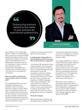 into cooperation with Leading Edge
Alliance. Thanks to our membership in
these associations, our team can beneﬁt
from the knowledge and skills of over
23,000 experts and thus can constantly
improve their qualiﬁcations in an
international environment. From the
very beginning, we made sure that we
had a team that was able to
communicate in both English and
German so that we had the ability to
work eﬀectively in an international
environment.
Where does BPG see itself in the
long run and/or what are its future
goals?
We would deﬁnitely like so continue
expanding by taking on more
specialists, which is also tied to
opening new ofﬁces in Poland. What’s
more, we would like to increase our
client’s awareness about outsourcing
and show them that you do not have to
be a large company to appreciate the
beneﬁts that outsourcing can provide to
a business. Our plan for the future is to
showcase Poland as a country
At present, the organization functions
in ten cities in Germany, two in Poland
and one in Latvia. BPG Polska was
founded in 2002.
The company specializes in, Audit of
Financial Statements which is prepared
in accordance with Polish law and
IFRS, HGB, US GAAP. It also
provides solutions such as Accounting
Standards, Tax Advisory, Transaction
Advisory, Bookkeeping, Payroll and
Personnel Services. The organization
also deals in services in which
companies and enterprises have a
various status of the business.
BPG Group is also a member of
International Organization, Kreston
International which is a global network
of the independent accounting ﬁrm.
The ﬁrm advises Polish companies
which operate outside the country, as
well as foreign companies which
operate in Poland.
conducive to investment and an ideal
place to start your business.
Considering the rising number of
Payroll solution providers, how does
BPG stand out from its competitors?
At ﬁrst glance, HR and payroll services
in many companies do not seem that
diﬀerent from each other. At BPG, we
focus on an individual approach to the
client and strive to provide
advantageous, innovative solutions,
such as our platform for electronic
communication between our ﬁrm and
the client, where our partners can
contact us in 3 diﬀerent languages -
Polish, German and English. This
system allows for an easy and
transparent way of communicating
with us as well as unrestricted access
to employee documentation. We
believe that this is what most clearly
distinguishes us from our competitors.
About the Company
BPG Group has been expanding and
developing since its founding in 1979.
“
“
21
|
December 2020
www.insightssuccess.com
 