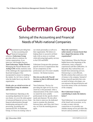 C
ommitted in providing best
in class accounting and
ﬁnancial management
solutions, Guberman Group
provides eﬀective solutions for
various organizations. In an
interview with Insights Success,
Tami Guberman, Senior Partner –
Managing the Payroll Bureau and
Acting CFO, brieﬂy mentions some
of the challenges the organization has
faced and strategies it has
incorporated to ensure its standing in
the market. So, let’s have a look at
what the leader has to say about the
organization.
Firstly, give us a brief overview of
Guberman Group, its solutions
and services?
Tami Guberman: Operating as the
accounting department for most of
our clients, we cover the entire gamut
of outsourced ﬁnancial services, from
ﬁnancial administration through
bookkeeping and payroll, to tax
processing, accounting and
outsourced CFO. At Guberman
Group, we focus on creating value to
our clients personally as well as to
their organization. We believe in
helping them to succeed in all their
tasks with no stress or overload,
while delivering high quality services
to the CEO and BOD.
Guberman Group provides premium
payroll services to organizations that
do not compromise on the
professional care of its most valuable
resource - the human resource.
How do you diversify Payroll
Services so that it will beneﬁt your
customers?
Tami Guberman: The key for
providing the right service for every
client lies in the personnel. After a
characterization of the client’s needs,
we match the most suitable
professionals for the speciﬁc client’s
needs and character. We also allow
the client to interview the dedicated
team to examine the chemistry
between them, and if they don’t have
any, we’ll do the matching process
again.
Share the experiences,
achievements or lessons learnt that
have shaped the journey of the
organization?
Tami Guberman: When the Dotcom
bubble burst at the beginning of the
millennium, many companies
experienced cash-ﬂow difﬁculties. At
that point, they realized they can
beneﬁt from outsourcing services.
Outsourcing is a cost-efﬁcient,
ﬂexible solution that could save a lot
of money to the company. Instead of
hiring a payroll specialist that costs
as much as hiring a developer, you
can outsource the payroll process and
invest the money in the core business
of the company.
How Guberman Group is
contributing to make the industry
better?
Tami Guberman: As an essential part
of the Israeli tech ecosystem, we try
to make as many relevant
connections as we possibly can,
whether among service providers like
lawyers and accountants, or between
The 10 Best-in-Class Workforce Management Solution Providers, 2020
22 | December 2020 www.insightssuccess.com
 