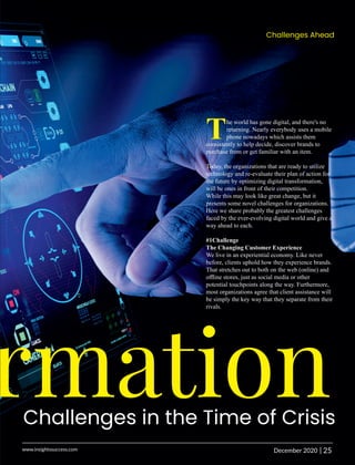 rmation
Challenges in the Time of Crisis
The world has gone digital, and there's no
returning. Nearly everybody uses a mobile
phone nowadays which assists them
consistently to help decide, discover brands to
purchase from or get familiar with an item.
Today, the organizations that are ready to utilize
technology and re-evaluate their plan of action for
the future by optimizing digital transformation,
will be ones in front of their competition.
While this may look like great change, but it
presents some novel challenges for organizations.
Here we share probably the greatest challenges
faced by the ever-evolving digital world and give a
way ahead to each.
#1Challenge
The Changing Customer Experience
We live in an experiential economy. Like never
before, clients uphold how they experience brands.
That stretches out to both on the web (online) and
oﬄine stores, just as social media or other
potential touchpoints along the way. Furthermore,
most organizations agree that client assistance will
be simply the key way that they separate from their
rivals.
Challenges Ahead
25
|
December 2020
www.insightssuccess.com
 