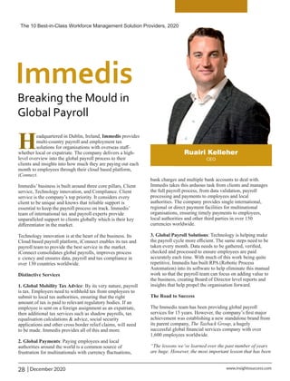 Headquartered in Dublin, Ireland, Immedis provides
multi-country payroll and employment tax
solutions for organisations with overseas staﬀ–
whether local or expatriate. The company delivers a high-
level overview into the global payroll process to their
clients and insights into how much they are paying out each
month to employees through their cloud based platform,
iConnect.
Immedis’ business is built around three core pillars, Client
service, Technology innovation, and Compliance. Client
service is the company’s top priority. It considers every
client to be unique and knows that reliable support is
essential to keep the payroll process on track. Immedis’
team of international tax and payroll experts provide
unparalleled support to clients globally which is their key
diﬀerentiator in the market.
Technology innovation is at the heart of the business. Its
Cloud based payroll platform, iConnect enables its tax and
payroll team to provide the best service in the market.
iConnect consolidates global payrolls, improves process
e ciency and ensures data, payroll and tax compliance in
over 130 countries worldwide.
Distinctive Services
1. Global Mobility Tax Advice: By its very nature, payroll
is tax. Employers need to withhold tax from employees to
submit to local tax authorities, ensuring that the right
amount of tax is paid to relevant regulatory bodies. If an
employee is sent on a foreign assignment as an expatriate,
then additional tax services such as shadow payrolls, tax
equalisation calculations & advice, social security
applications and other cross border relief claims, will need
to be made. Immedis provides all of this and more.
2. Global Payments: Paying employees and local
authorities around the world is a common source of
frustration for multinationals with currency ﬂuctuations,
bank charges and multiple bank accounts to deal with.
Immedis takes this arduous task from clients and manages
the full payroll process, from data validation, payroll
processing and payments to employees and local
authorities. The company provides single international,
regional or direct payment facilities for multinational
organisations, ensuring timely payments to employees,
local authorities and other third parties in over 150
currencies worldwide.
3. Global Payroll Solutions: Technology is helping make
the payroll cycle more eﬃcient. The same steps need to be
taken every month. Data needs to be gathered, veriﬁed,
checked and processed to ensure employees are paid
accurately each time. With much of this work being quite
repetitive, Immedis has built RPA (Robotic Process
Automation) into its software to help eliminate this manual
work so that the payroll team can focus on adding value to
the business, creating Board of Director level reports and
insights that help propel the organisation forward.
The Road to Success
The Immedis team has been providing global payroll
services for 15 years. However, the company’s ﬁrst major
achievement was establishing a new standalone brand from
its parent company, The Taxback Group, a hugely
successful global ﬁnancial services company with over
1,600 employees worldwide.
“The lessons we’ve learned over the past number of years
are huge. However, the most important lesson that has been
The 10 Best-in-Class Workforce Management Solution Providers, 2020
28 | December 2020 www.insightssuccess.com
 