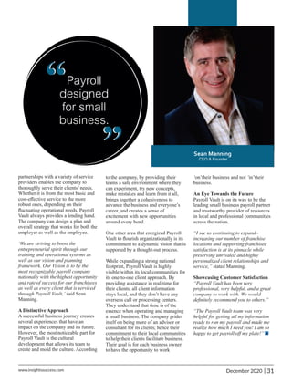 partnerships with a variety of service
providers enables the company to
thoroughly serve their clients’ needs.
Whether it is from the most basic and
cost-eﬀective service to the more
robust ones, depending on their
ﬂuctuating operational needs, Payroll
Vault always provides a lending hand.
The company can design a plan and
overall strategy that works for both the
employer as well as the employee.
‘We are striving to boost the
entrepreneurial spirit through our
training and operational systems as
well as our vision and planning
framework. Our Vision is to be the
most recognizable payroll company
nationally with the highest opportunity
and rate of success for our franchisees
as well as every client that is serviced
through Payroll Vault,’ said Sean
Manning.
A Distinctive Approach
A successful business journey creates
several experiences that have an
impact on the company and its future.
However, the most noticeable part for
Payroll Vault is the cultural
development that allows its team to
create and mold the culture. According
‘on’their business and not ‘in’their
business.
An Eye Towards the Future
Payroll Vault is on its way to be the
leading small business payroll partner
and trustworthy provider of resources
in local and professional communities
across the nation.
“I see us continuing to expand -
increasing our number of franchise
locations and supporting franchisee
satisfaction is at its pinnacle while
preserving unrivaled and highly
personalized client relationships and
service,” stated Manning.
Showcasing Customer Satisfaction
“Payroll Vault has been very
professional, very helpful, and a great
company to work with. We would
deﬁnitely recommend you to others.”
“The Payroll Vault team was very
helpful for getting all my information
ready to run my payroll and made me
realize how much I need you! I am so
happy to get payroll oﬀ my plate!”
to the company, by providing their
teams a safe environment where they
can experiment, try new concepts,
make mistakes and learn from it all,
brings together a cohesiveness to
advance the business and everyone’s
career, and creates a sense of
excitement with new opportunities
around every bend.
One other area that energized Payroll
Vault to ﬂourish organizationally is its
commitment to a dynamic vision that is
supported by a thought-out process.
While expanding a strong national
footprint, Payroll Vault is highly
visible within its local communities for
its one-to-one client approach. By
providing assistance in real-time for
their clients, all client information
stays local, and they don’t have any
overseas call or processing centers.
They understand that time is of the
essence when operating and managing
a small business. The company prides
itself on being more of an advisor or
consultant for its clients; hence their
commitment to their local communities
to help their clients facilitate business.
Their goal is for each business owner
to have the opportunity to work
“
“
31
|
December 2020
www.insightssuccess.com
 