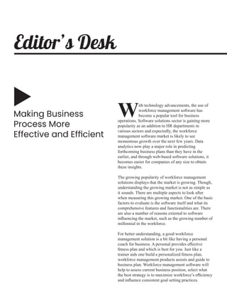 Making Business
Process More
Effective and Efﬁcient
ith technology advancements, the use of
Wworkforce management software has
become a popular tool for business
operations. Software solutions sector is gaining more
popularity as an addition to HR departments in
various sectors and expectedly, the workforce
management software market is likely to see
momentous growth over the next few years. Data
analytics now play a major role in predicting
forthcoming business plans than they have in the
earlier, and through web-based software solutions, it
becomes easier for companies of any size to obtain
these insights.
The growing popularity of workforce management
solutions displays that the market is growing. Though,
understanding the growing market is not as simple as
it sounds. There are multiple aspects to look after
when measuring this growing market. One of the basic
factors to evaluate is the software itself and what its
comprehensive features and functionalities are. There
are also a number of reasons external to software
inﬂuencing the market, such as the growing number of
millennial in the workforce.
For better understanding, a good workforce
management solution is a bit like having a personal
coach for business. A personal provides eﬀective
ﬁtness plan and which is best for you. Just like a
trainer aids one build a personalized ﬁtness plan,
workforce management products assists and guide to
business plan. Workforce management software will
help to assess current business position, select what
the best strategy is to maximize workforce’s eﬃciency
and inﬂuence consistent goal setting practices.
Editor’s Desk
 