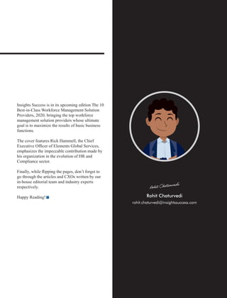 Insights Success is in its upcoming edition The 10
Best-in-Class Workforce Management Solution
Providers, 2020, bringing the top workforce
management solution providers whose ultimate
goal is to maximize the results of basic business
functions.
The cover features Rick Hammell, the Chief
Executive Ofﬁcer of Elements Global Services,
emphasizes the impeccable contribution made by
his organization in the evolution of HR and
Compliance sector.
Finally, while ﬂipping the pages, don’t forget to
go through the articles and CXOs written by our
in-house editorial team and industry experts
respectively.
Happy Reading!
rohit.chaturvedi@insightssuccess.com
 