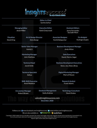 sales@insightssuccess.com
December, 2020
Editor-in-Chief
Senior Sales Manager Business Development Manager
Marketing Manager
Technical Head
Technical Specialist Digital Marketing Manager
Research Analyst
Database Management Technology Consultant
Sumita Sarkar
Managing Editor
Anish Miller
Executive Editor
Rohit Chaturvedi
Assistant Editors
Jenny Fernandes
Visualizer
David King
Art & Design Director
Asha Bange
Associate Designer
Kartik Balapurkar
Kshitij S Andy Mitter
John Matthew
Sales Executives
David, Martin, Sagar
Business Development Executives
Steve, Joe, Aidan, Binay
Jacob Smile
Aditya Marry D'Souza
SME-SMO Executive
Amol Wadekar Frank Adams
Circulation Manager
Robert Brown Stella Andrew David Stokes
Kushagra Gupta
Co-designer
Copyright © 2020 Insights Success, All rights reserved. The content and images used in this magazine should not be reproduced or transmitted in any
form or by any means, electronic, mechanical, photocopying, recording or otherwise, without prior permission from Insights Success.
Reprint rights remain solely with Insights Success.
Follow us on : www.facebook.com/insightssuccess/ www.twitter.com/insightssuccess
We are also available on :
Sourabh More
 