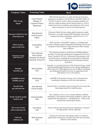 Brief
Company Name
Rick Hammell
Chief Executive
Ofﬁcer
Guberman Group
guberman.co.il
Frank Ruﬀolo
CEO
Immedis
immedis.com
Payroll Vault
payrollvault.com
The Access Group
theaccessgroup.com
Rob Bromage
CEO
Sean Manning
CEO & Founder
Ruairi Kelleher
CEO
BPG Group
bpg.pl
EPAY Systems
epaysystems.com
intelliHR Systems
intellihr.com.au
Elements Global Services
elementsgs.com
People Analytix people
analytix.com
Chris Bayne
CEO
Tami Guberman
Senior Partner
Managing The Payroll
Bureau & Acting CFO
BPG Poland specializes in: audit of ﬁnancial statements
prepared in accordance with Polish law and IFRS, HGB, US
GAAP, IT audit as well as other accounting standards, tax
advisory, ledger keeping, payroll and personnel, as well as
related services for companies and enterprises with various
status of business, as well as for natural persons.
Elements Global Services makes global expansion simple.
Elements is an award-winning HR Technology and services
company providing employment solutions in over 135
countries.
EPAY Systems, a PrismHR Company, is a leading SaaS
provider of human capital management technology and services
designed to help medium to large businesses better manage
their workforce.
The Guberman Group is a Full-Service Multidisciplinary
provider of accounting and ﬁnancial management services in
Israel. Located in Tel-Aviv, Guberman Group operates with
several divisions, including the accounting ﬁrm, Guberman
Stefan, Guberman Consulting Ltd and Guberman Human
Resources.
Immedis is a specialist division of The Taxback Group, a multi
award-winning global ﬁnancial services group established in
1996, with over 1,200 employees in over 33 oﬃces worldwide,
providing payroll and tax services to organisations and
individuals in over 130 countries.
intelliHR is the product of many years of research and
consulting to enterprises of all sizes and industries.
Payroll Vault is a boutique-style local payroll service provider
that designs payroll for small business.
Christoph Küﬀer
CEO
The company’s aim is to use a unique database, artiﬁcial
intelligence, and analytical forecasting methods to clarify and
interpret the development of – and demand for – skills on the
internal and external labor market.
Access software goes beyond system integration; it connects
the right people with the right data.
Cezary Brejżek
Manager of
Corporate Finance
Department
Featuring Name
UniFocus
unifocus.com
Mark Heymann
CEO
UniFocus has thrived as the industry leader in workforce
optimization, ensuring its customers have the most advanced
solutions in the industry.
 